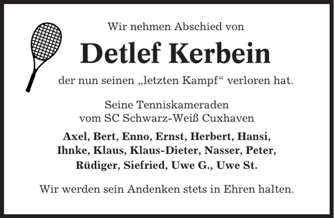 <p>Wir nehmen Abschied von</p><p>Detlef Kerbein<br />der nun seinen „letzten Kampf“ verloren hat.<br />Seine Tenniskameraden<br />vom SC Schwarz-Weiß Cuxhaven<br />Axel, Bert, Enno, Ernst, Herbert, Hansi,<br />Ihnke, Klaus, Klaus-Dieter, Nasser, Peter,<br />Rüdiger, Siefried, Uwe G., Uwe St.<br />Wir werden sein Andenken stets in Ehren halten.</p>