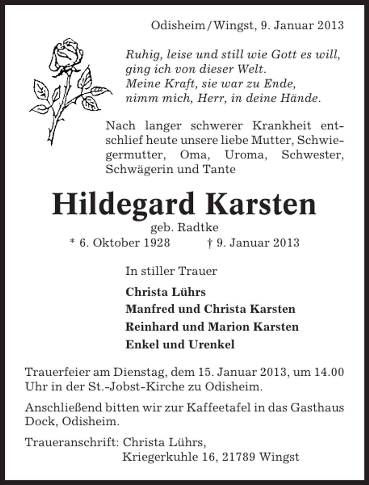 <p>Odisheim / Wingst, 9. Januar 2013<br />Ruhig, leise und still wie Gott es will,<br />ging ich von dieser Welt.<br />Meine Kraft, sie war zu Ende,<br />nimm mich, Herr, in deine Hände.<br />Nach langer schwerer Krankheit entschlief heute unsere liebe Mutter, Schwiegermutter, Oma, Uroma, Schwester,<br />Schwägerin und Tante</p><p>Hildegard Karsten<br />geb. Radtke<br />* 6. Oktober 1928<br />† 9. Januar 2013<br />In stiller Trauer<br />Christa Lührs<br />Manfred und Christa Karsten<br />Reinhard und Marion Karsten<br />Enkel und Urenkel<br />Trauerfeier am Dienstag, dem 15. Januar 2013, um 14.00<br />Uhr in der St.-Jobst-Kirche zu Odisheim.<br />Anschließend bitten wir zur Kaffeetafel in das Gasthaus<br />Dock, Odisheim.<br />Traueranschrift: Christa Lührs,<br />Kriegerkuhle 16, 21789 Wingst</p>
