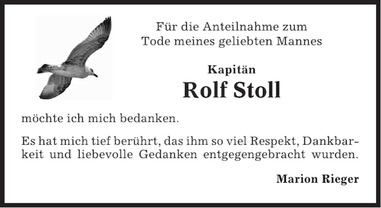 <p>Für die Anteilnahme zum<br />Tode meines geliebten Mannes<br />Kapitän</p><p>Rolf Stoll<br />möchte ich mich bedanken.<br />Es hat mich tief berührt, das ihm so viel Respekt, Dankbarkeit und liebevolle Gedanken entgegengebracht wurden.<br />Marion Rieger</p>