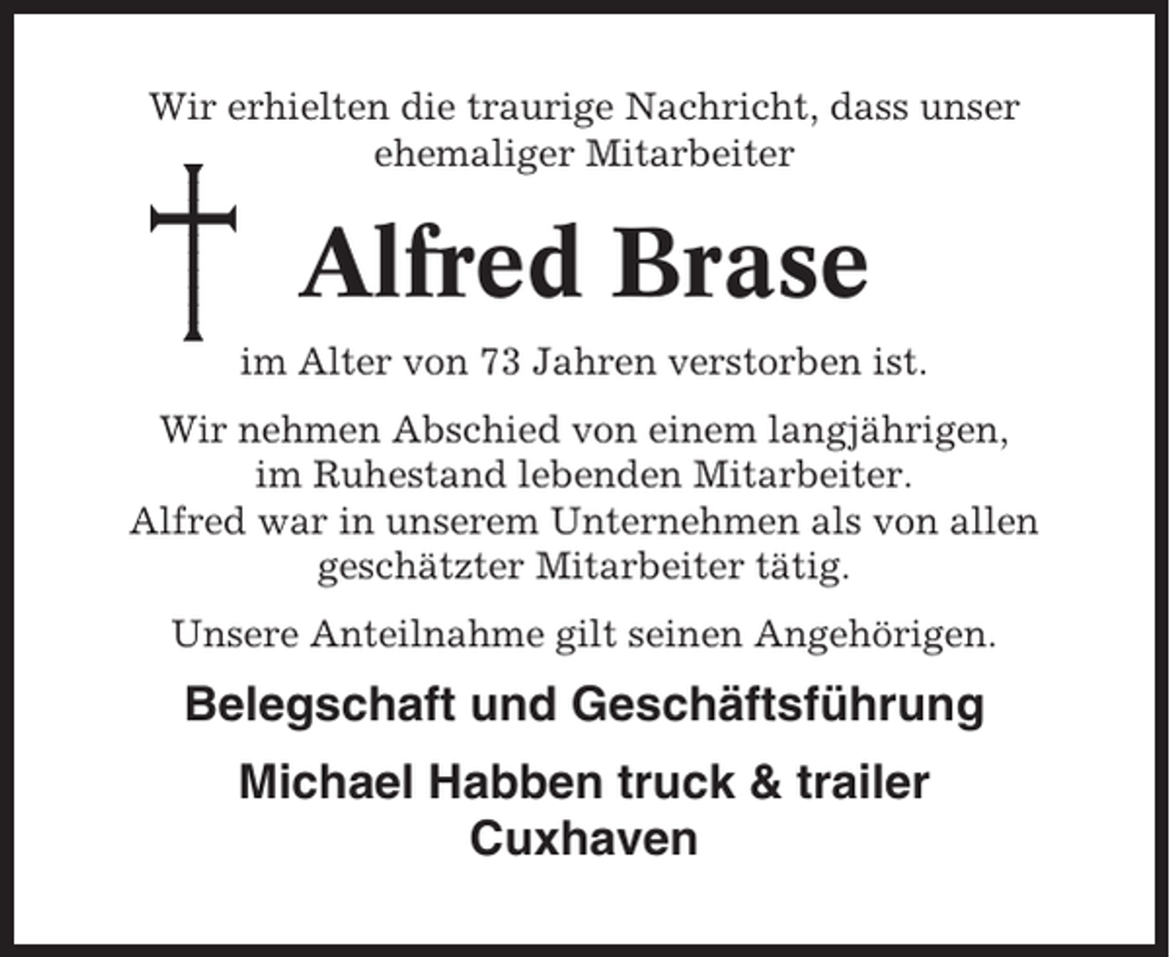 <p>Wir erhielten die traurige Nachricht, dass unser<br />ehemaliger Mitarbeiter</p><p>Alfred Brase<br />im Alter von 73 Jahren verstorben ist.<br />Wir nehmen Abschied von einem langjährigen,<br />im Ruhestand lebenden Mitarbeiter.<br />Alfred war in unserem Unternehmen als von allen<br />geschätzter Mitarbeiter tätig.<br />Unsere Anteilnahme gilt seinen Angehörigen.</p><p>Belegschaft und Geschäftsführung<br />Michael Habben truck &amp; trailer<br />Cuxhaven</p>