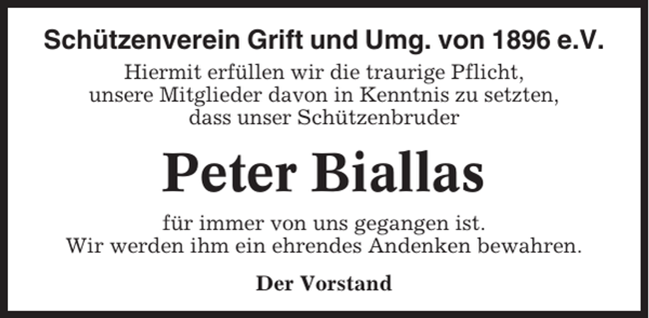 <p>Schützenverein Grift und Umg. von 1896 e.V.<br />Hiermit erfüllen wir die traurige Pflicht,<br />unsere Mitglieder davon in Kenntnis zu setzten,<br />dass unser Schützenbruder</p><p>Peter Biallas<br />für immer von uns gegangen ist.<br />Wir werden ihm ein ehrendes Andenken bewahren.<br />Der Vorstand</p>