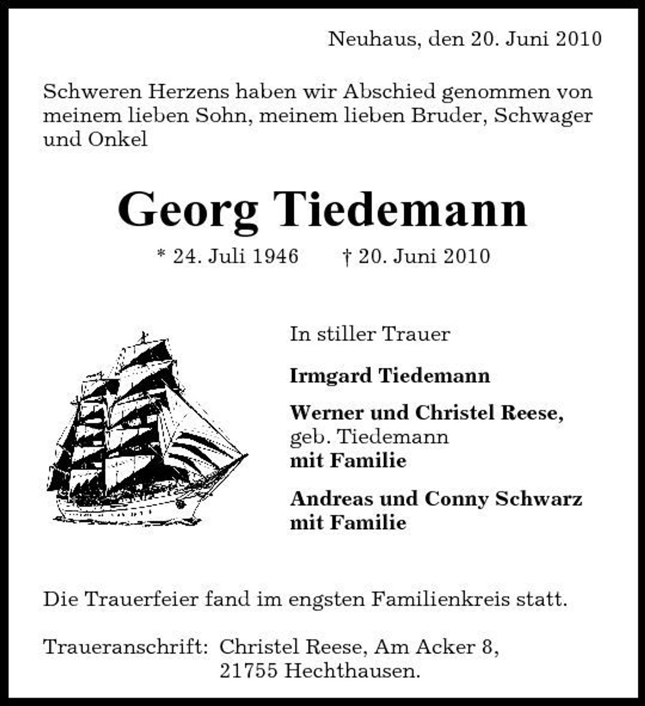 <p>Neuhaus, den 20. Juni 2010 Schweren Herzens haben wir Abschied genommen von meinem lieben Sohn, meinem lieben Bruder, Schwager und Onkel</p><p>Georg Tiedemann<br />* 24. Juli 1946 † 20. Juni 2010 In stiller Trauer Irmgard Tiedemann Werner und Christel Reese, geb. Tiedemann mit Familie Andreas und Conny Schwarz mit Familie</p><p>Die Trauerfeier fand im engsten Familienkreis statt. Traueranschrift: Christel Reese, Am Acker 8, 21755 Hechthausen.</p>