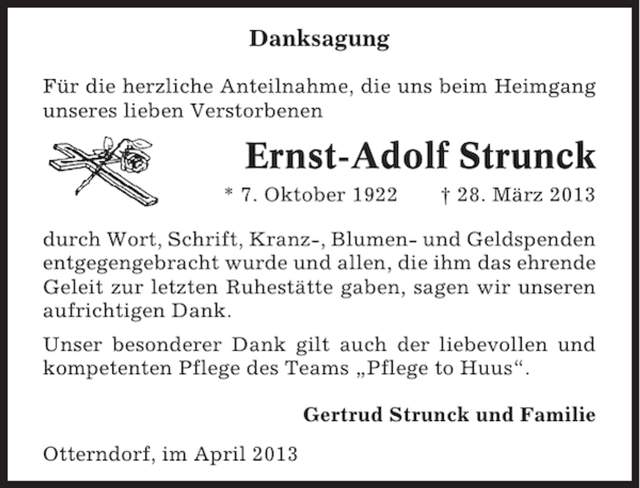 <p>Danksagung<br />Für die herzliche Anteilnahme, die uns beim Heimgang<br />unseres lieben Verstorbenen</p><p>Ernst-Adolf Strunck<br />* 7. Oktober 1922</p><p>† 28. März 2013</p><p>durch Wort, Schrift, Kranz-, Blumen- und Geldspenden<br />entgegengebracht wurde und allen, die ihm das ehrende<br />Geleit zur letzten Ruhestätte gaben, sagen wir unseren<br />aufrichtigen Dank.<br />Unser besonderer Dank gilt auch der liebevollen und<br />kompetenten Pflege des Teams „Pflege to Huus“.<br />Gertrud Strunck und Familie<br />Otterndorf, im April 2013</p>