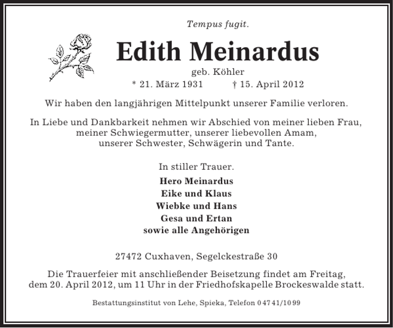 <p>Tempus fugit.</p><p>Edith Meinardus<br />geb. Köhler<br />* 21. März 1931<br />† 15. April 2012<br />Wir haben den langjährigen Mittelpunkt unserer Familie verloren.<br />In Liebe und Dankbarkeit nehmen wir Abschied von meiner lieben Frau,<br />meiner Schwiegermutter, unserer liebevollen Amam,<br />unserer Schwester, Schwägerin und Tante.<br />In stiller Trauer.<br />Hero Meinardus<br />Eike und Klaus<br />Wiebke und Hans<br />Gesa und Ertan<br />sowie alle Angehörigen<br />27472 Cuxhaven, Segelckestraße 30<br />Die Trauerfeier mit anschließender Beisetzung findet am Freitag,<br />dem 20. April 2012, um 11 Uhr in der Friedhofskapelle Brockeswalde statt.<br />Bestattungsinstitut von Lehe, Spieka, Telefon 0 47 41/10 99</p>
