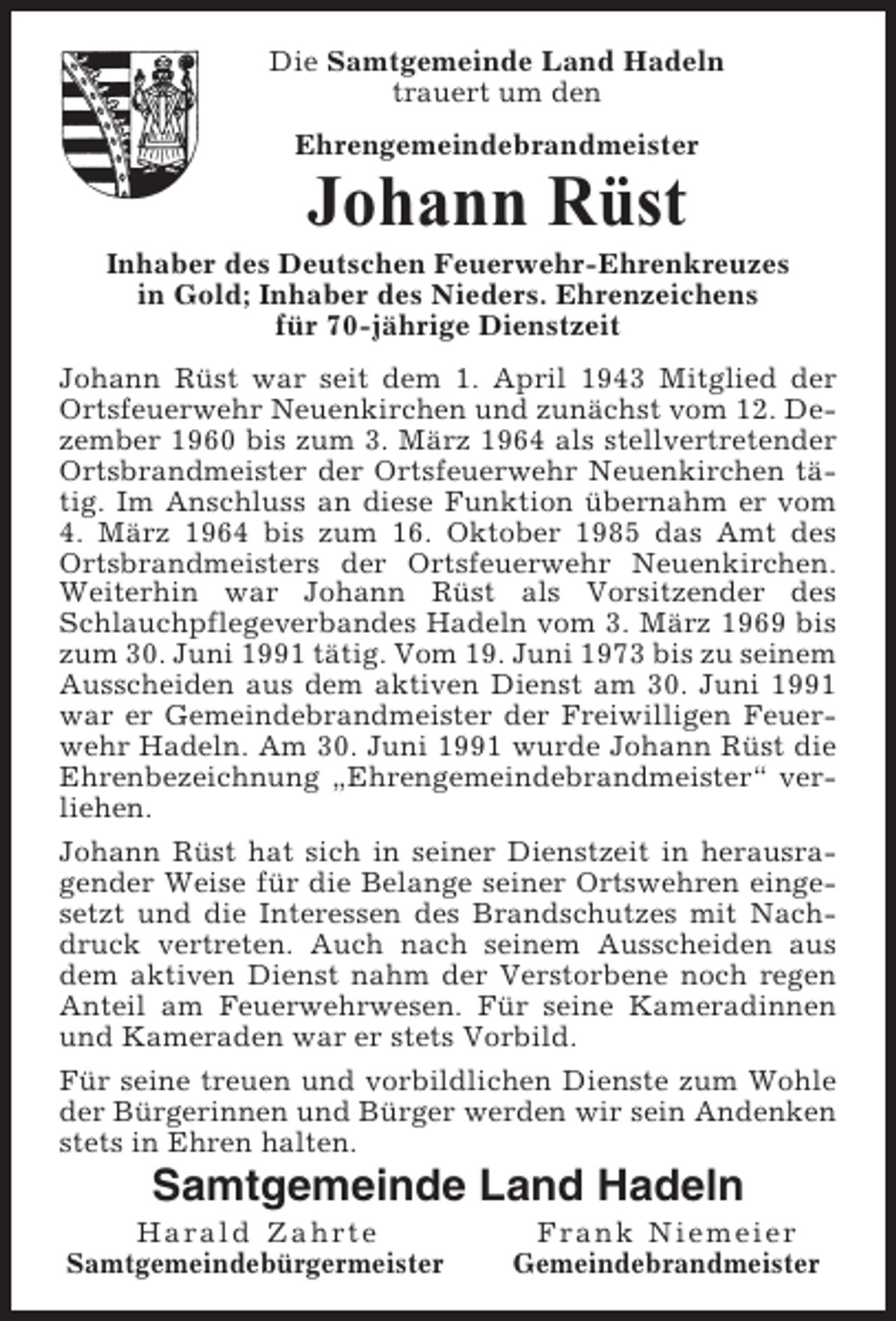 <p>Die Samtgemeinde Land Hadeln<br />trauert um den<br />Ehrengemeindebrandmeister</p><p>Johann Rüst<br />Inhaber des Deutschen Feuerwehr-Ehrenkreuzes<br />in Gold; Inhaber des Nieders. Ehrenzeichens<br />für 70-jährige Dienstzeit<br />Johann Rüst war seit dem 1. April 1943 Mitglied der<br />Ortsfeuerwehr Neuenkirchen und zunächst vom 12. Dezember 1960 bis zum 3. März 1964 als stellvertretender<br />Ortsbrandmeister der Ortsfeuerwehr Neuenkirchen tätig. Im Anschluss an diese Funktion übernahm er vom<br />4. März 1964 bis zum 16. Oktober 1985 das Amt des<br />Ortsbrandmeisters der Ortsfeuerwehr Neuenkirchen.<br />Weiterhin war Johann Rüst als Vorsitzender des<br />Schlauchpflegeverbandes Hadeln vom 3. März 1969 bis<br />zum 30. Juni 1991 tätig. Vom 19. Juni 1973 bis zu seinem<br />Ausscheiden aus dem aktiven Dienst am 30. Juni 1991<br />war er Gemeindebrandmeister der Freiwilligen Feuerwehr Hadeln. Am 30. Juni 1991 wurde Johann Rüst die<br />Ehrenbezeichnung „Ehrengemeindebrandmeister“ verliehen.<br />Johann Rüst hat sich in seiner Dienstzeit in herausragender Weise für die Belange seiner Ortswehren eingesetzt und die Interessen des Brandschutzes mit Nachdruck vertreten. Auch nach seinem Ausscheiden aus<br />dem aktiven Dienst nahm der Verstorbene noch regen<br />Anteil am Feuerwehrwesen. Für seine Kameradinnen<br />und Kameraden war er stets Vorbild.<br />Für seine treuen und vorbildlichen Dienste zum Wohle<br />der Bürgerinnen und Bürger werden wir sein Andenken<br />stets in Ehren halten.</p><p>Samtgemeinde Land Hadeln<br />Harald Zahrte<br />Samtgemeindebürgermeister</p><p>Frank Niemeier<br />Gemeindebrandmeister</p>