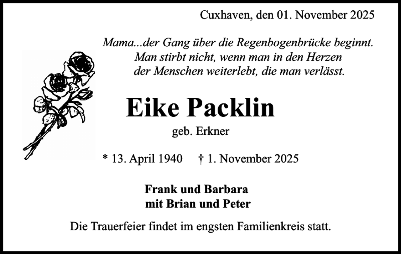 <p>Cuxhaven, den 01. November 2025<br />Mama...der Gang über die Regenbogenbrücke beginnt.<br />Man stirbt nicht, wenn man in den Herzen<br />der Menschen weiterlebt, die man verlässt.</p><p>Eike Packlin<br />geb. Erkner</p><p>* 13. April 1940</p><p>† 1. November 2025</p><p>Frank und Barbara<br />mit Brian und Peter<br />Die Trauerfeier findet im engsten Familienkreis statt.</p>