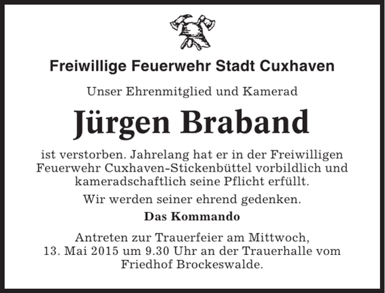 <p>Freiwillige Feuerwehr Stadt Cuxhaven<br />Unser Ehrenmitglied und Kamerad</p><p>Jürgen Braband<br />ist verstorben. Jahrelang hat er in der Freiwilligen<br />Feuerwehr Cuxhaven-Stickenbüttel vorbildlich und<br />kameradschaftlich seine Pflicht erfüllt.<br />Wir werden seiner ehrend gedenken.<br />Das Kommando<br />Antreten zur Trauerfeier am Mittwoch,<br />13. Mai 2015 um 9.30 Uhr an der Trauerhalle vom<br />Friedhof Brockeswalde.</p>