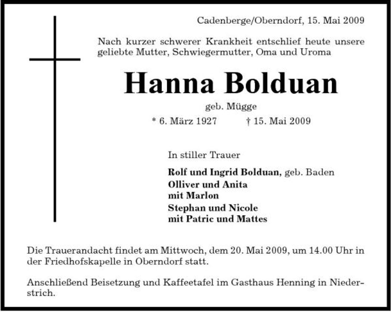 <p>Cadenberge/Oberndorf, 15. Mai 2009 Nach kurzer schwerer Krankheit entschlief heute unsere geliebte Mutter, Schwiegermutter, Oma und Uroma</p><p>Hanna Bolduan<br />geb. Mügge * 6. März 1927 † 15. Mai 2009 In stiller Trauer Rolf und Ingrid Bolduan, geb. Baden Olliver und Anita mit Marlon Stephan und Nicole mit Patric und Mattes Die Trauerandacht findet am Mittwoch, dem 20. Mai 2009, um 14.00 Uhr in der Friedhofskapelle in Oberndorf statt. Anschließend Beisetzung und Kaffeetafel im Gasthaus Henning in Niederstrich.</p>