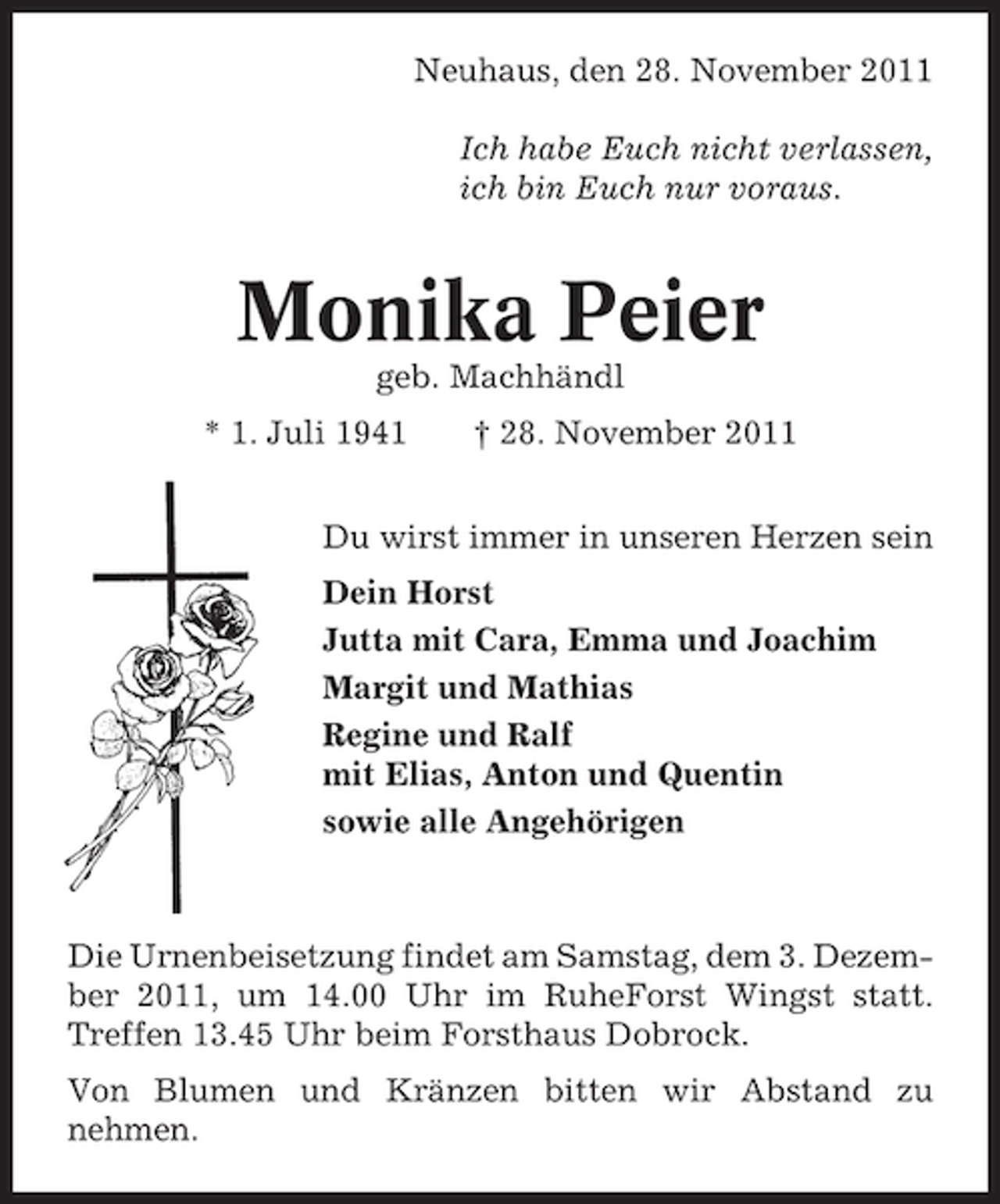 <p>Neuhaus, den 28. November 2011<br />Ich habe Euch nicht verlassen,<br />ich bin Euch nur voraus.</p><p>Monika Peier<br />geb. Machhändl<br />* 1. Juli 1941</p><p>† 28. November 2011</p><p>Du wirst immer in unseren Herzen sein<br />Dein Horst<br />Jutta mit Cara, Emma und Joachim<br />Margit und Mathias<br />Regine und Ralf<br />mit Elias, Anton und Quentin<br />sowie alle Angehörigen</p><p>Die Urnenbeisetzung findet am Samstag, dem 3. Dezember 2011, um 14.00 Uhr im RuheForst Wingst statt.<br />Treffen 13.45 Uhr beim Forsthaus Dobrock.<br />Von Blumen und Kränzen bitten wir Abstand zu<br />nehmen.</p>