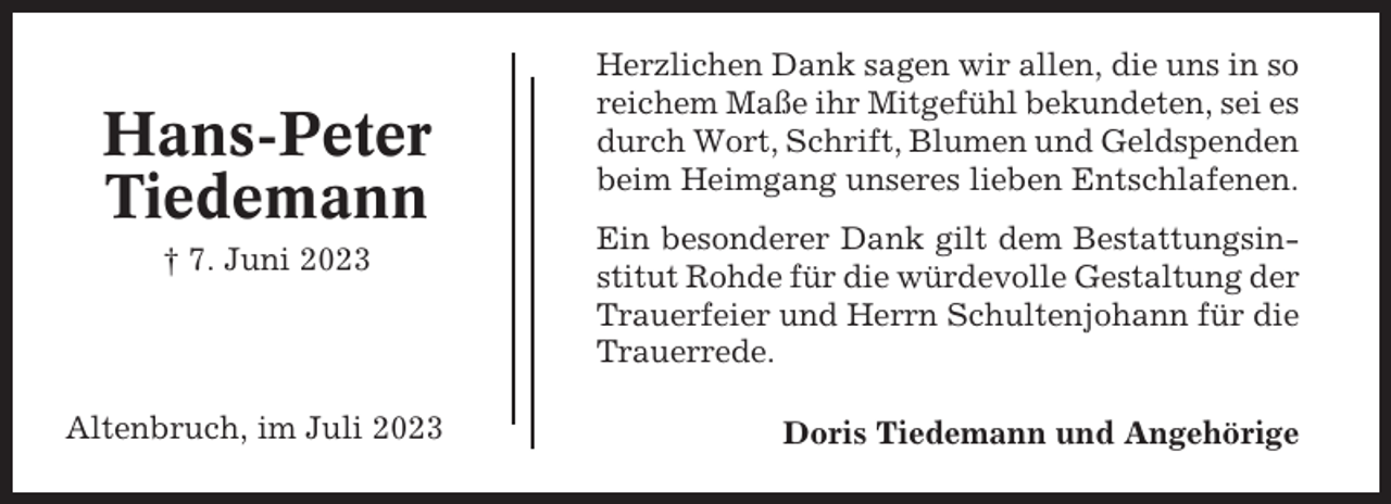 <p>Hans-Peter<br />Tiedemann<br />† 7. Juni 2023</p><p>Altenbruch, im Juli 2023</p><p>Herzlichen Dank sagen wir allen, die uns in so<br />reichem Maße ihr Mitgefühl bekundeten, sei es<br />durch Wort, Schrift, Blumen und Geldspenden<br />beim Heimgang unseres lieben Entschlafenen.<br />Ein besonderer Dank gilt dem Bestattungsinstitut Rohde für die würdevolle Gestaltung der<br />Trauerfeier und Herrn Schultenjohann für die<br />Trauerrede.<br />Doris Tiedemann und Angehörige</p>
