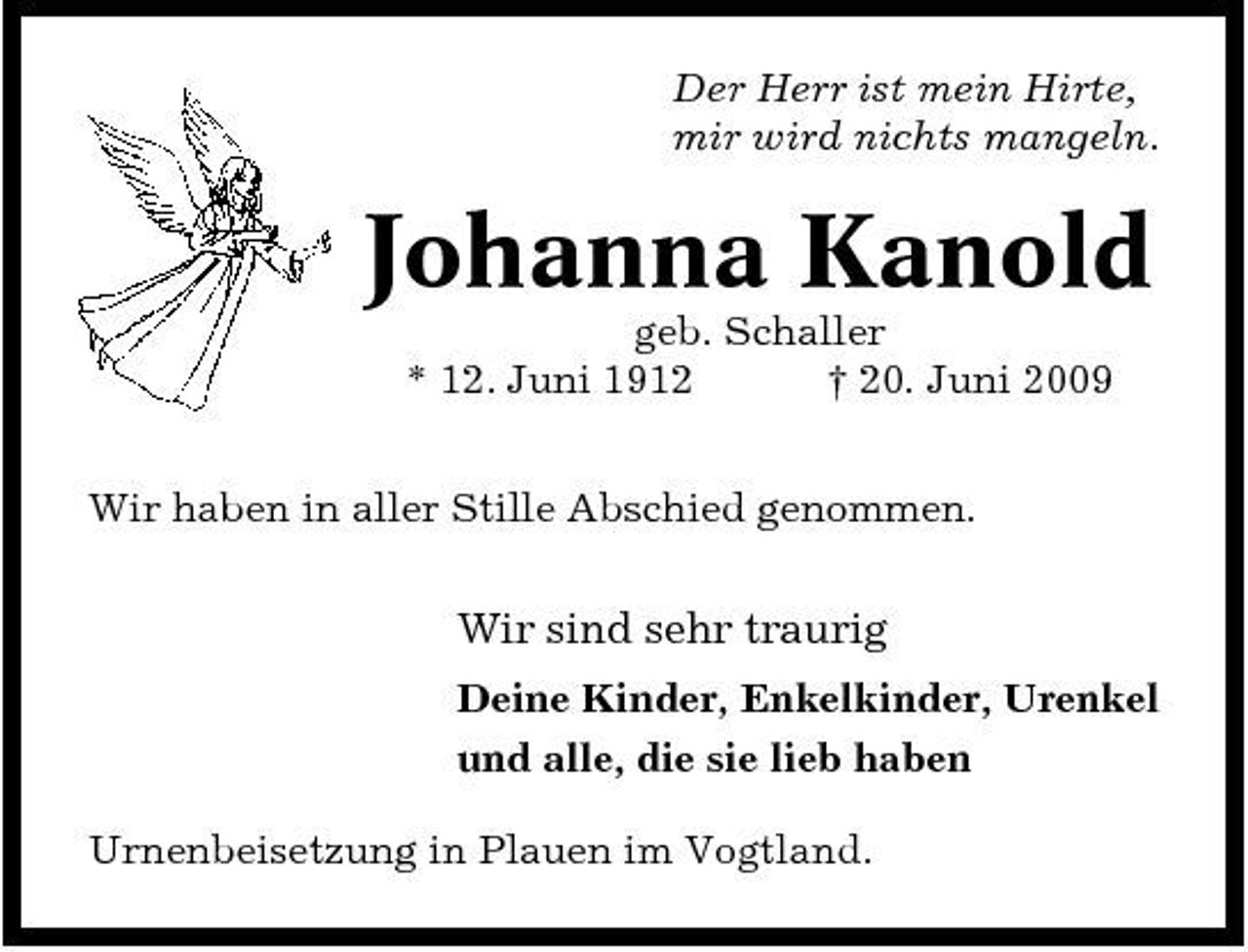 <p>Der Herr ist mein Hirte, mir wird nichts mangeln.</p><p>Johanna Kanold<br />geb. Schaller * 12. Juni 1912 † 20. Juni 2009 Wir haben in aller Stille Abschied genommen.</p><p>Wir sind sehr traurig<br />Deine Kinder, Enkelkinder, Urenkel und alle, die sie lieb haben Urnenbeisetzung in Plauen im Vogtland.</p>