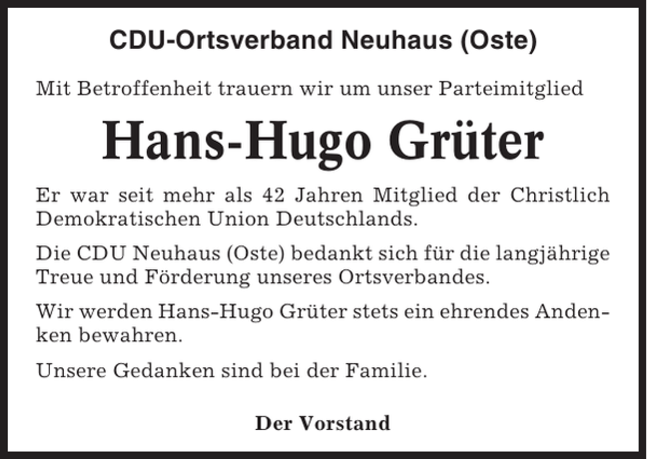 <p>CDU-Ortsverband Neuhaus (Oste)<br />Mit Betroffenheit trauern wir um unser Parteimitglied</p><p>Hans-Hugo Grüter<br />Er war seit mehr als 42 Jahren Mitglied der Christlich<br />Demokratischen Union Deutschlands.<br />Die CDU Neuhaus (Oste) bedankt sich für die langjährige<br />Treue und Förderung unseres Ortsverbandes.<br />Wir werden Hans-Hugo Grüter stets ein ehrendes Andenken bewahren.<br />Unsere Gedanken sind bei der Familie.<br />Der Vorstand</p>