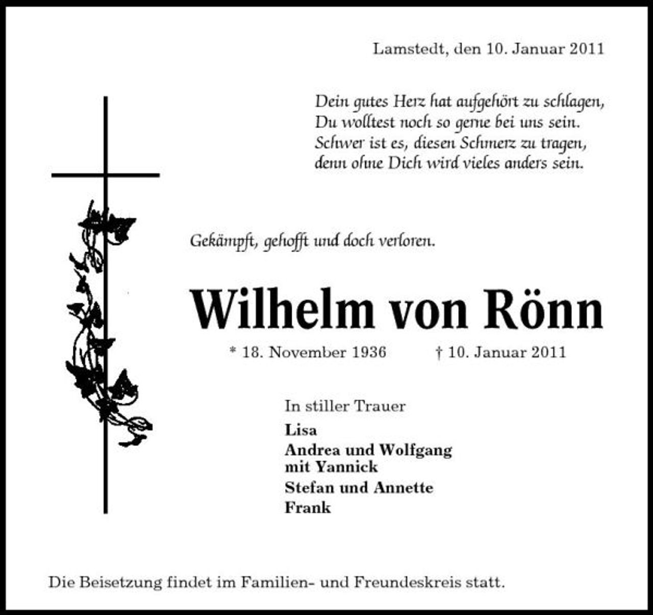 <p>Lamstedt, den 10. Januar 2011</p><p>Dein gutes Herz hat aufgehört zu schlagen, Du wolltest noch so gerne bei uns sein. Schwer ist es, diesen Schmerz zu tragen, denn ohne Dich wird vieles anders sein.</p><p>Gekämpft, gehofft und doch verloren.</p><p>Wilhelm von Rönn<br />* 18. November 1936 In stiller Trauer Lisa Andrea und Wolfgang mit Yannick Stefan und Annette Frank † 10. Januar 2011</p><p>Die Beisetzung findet im Familien- und Freundeskreis statt.</p>