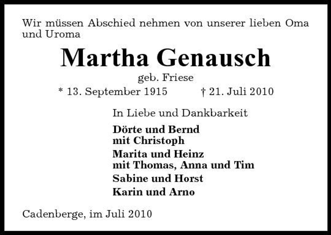<p>Wir müssen Abschied nehmen von unserer lieben Oma und Uroma</p><p>Martha Genausch<br />geb. Friese * 13. September 1915 † 21. Juli 2010 In Liebe und Dankbarkeit Dörte und Bernd mit Christoph Marita und Heinz mit Thomas, Anna und Tim Sabine und Horst Karin und Arno Cadenberge, im Juli 2010</p>