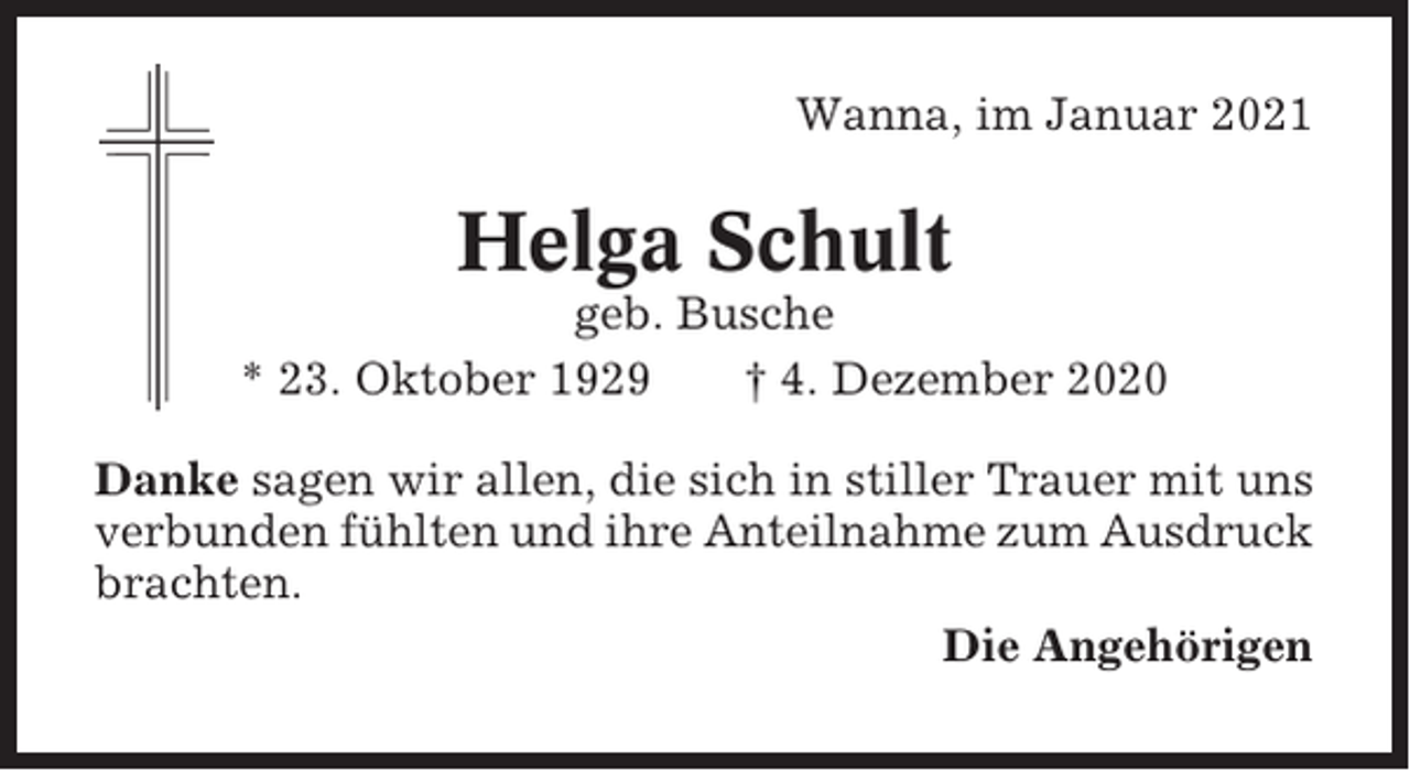 <p>Wanna, im Januar 2021</p><p>Helga Schult<br />geb. Busche<br />* 23. Oktober 1929<br />† 4. Dezember 2020<br />Danke sagen wir allen, die sich in stiller Trauer mit uns<br />verbunden fühlten und ihre Anteilnahme zum Ausdruck<br />brachten.<br />Die Angehörigen</p>