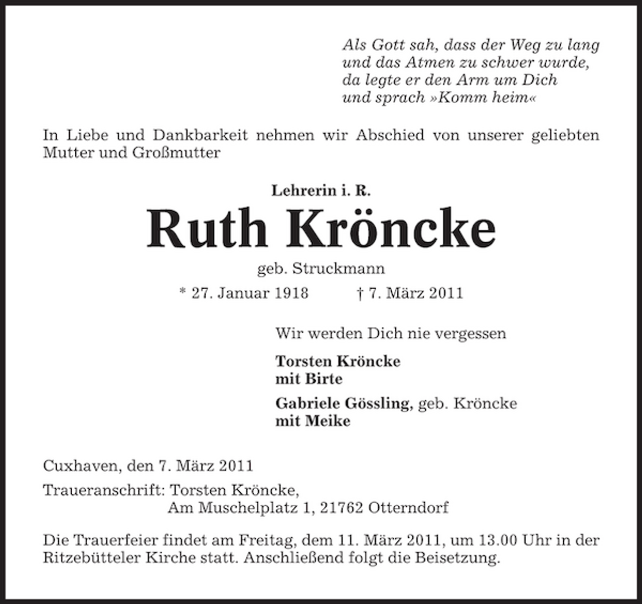 <p>Als Gott sah, dass der Weg zu lang und das Atmen zu schwer wurde, da legte er den Arm um Dich und sprach »Komm heim« In Liebe und Dankbarkeit nehmen wir Abschied von unserer geliebten Mutter und Großmutter Lehrerin i. R.</p><p>Ruth Kröncke<br />geb. Struckmann * 27. Januar 1918 † 7. März 2011 Wir werden Dich nie vergessen Torsten Kröncke mit Birte Gabriele Gössling, geb. Kröncke mit Meike Cuxhaven, den 7. März 2011 Traueranschrift: Torsten Kröncke, Am Muschelplatz 1, 21762 Otterndorf Die Trauerfeier findet am Freitag, dem 11. März 2011, um 13.00 Uhr in der Ritzebütteler Kirche statt. Anschließend folgt die Beisetzung.</p>