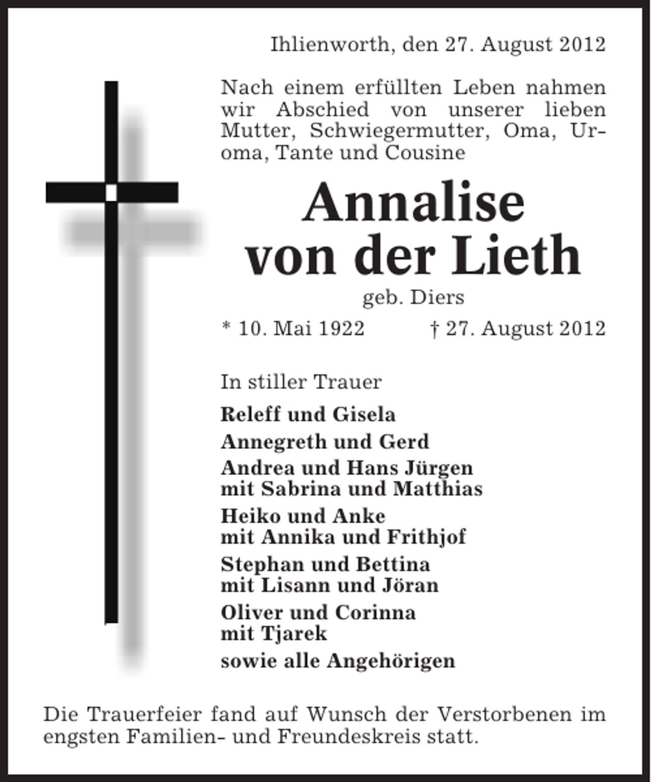 <p>Ihlienworth, den 27. August 2012<br />Nach einem erfüllten Leben nahmen<br />wir Abschied von unserer lieben<br />Mutter, Schwiegermutter, Oma, Uroma, Tante und Cousine</p><p>Annalise<br />von der Lieth<br />geb. Diers<br />* 10. Mai 1922<br />† 27. August 2012<br />In stiller Trauer<br />Releff und Gisela<br />Annegreth und Gerd<br />Andrea und Hans Jürgen<br />mit Sabrina und Matthias<br />Heiko und Anke<br />mit Annika und Frithjof<br />Stephan und Bettina<br />mit Lisann und Jöran<br />Oliver und Corinna<br />mit Tjarek<br />sowie alle Angehörigen<br />Die Trauerfeier fand auf Wunsch der Verstorbenen im<br />engsten Familien- und Freundeskreis statt.</p>