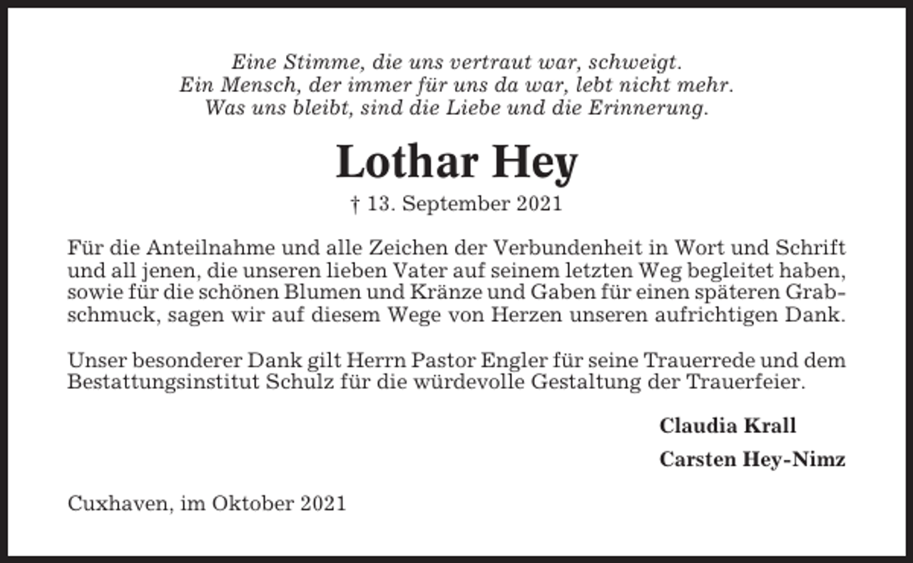 <p>Eine Stimme, die uns vertraut war, schweigt.<br />Ein Mensch, der immer für uns da war, lebt nicht mehr.<br />Was uns bleibt, sind die Liebe und die Erinnerung.</p><p>Lothar Hey<br />† 13. September 2021<br />Für die Anteilnahme und alle Zeichen der Verbundenheit in Wort und Schrift<br />und all jenen, die unseren lieben Vater auf seinem letzten Weg begleitet haben,<br />sowie für die schönen Blumen und Kränze und Gaben für einen späteren Grabschmuck, sagen wir auf diesem Wege von Herzen unseren aufrichtigen Dank.<br />Unser besonderer Dank gilt Herrn Pastor Engler für seine Trauerrede und dem<br />Bestattungsinstitut Schulz für die würdevolle Gestaltung der Trauerfeier.<br />Claudia Krall<br />Carsten Hey-Nimz<br />Cuxhaven, im Oktober 2021</p>