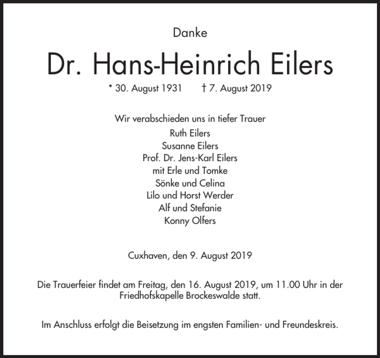 <p>Danke</p><p>Dr. Hans-Heinrich Eilers<br />* 30. August 1931</p><p>† 7. August 2019</p><p>Wir verabschieden uns in tiefer Trauer<br />Ruth Eilers<br />Susanne Eilers<br />Prof. Dr. Jens-Karl Eilers<br />mit Erle und Tomke<br />Sönke und Celina<br />Lilo und Horst Werder<br />Alf und Stefanie<br />Konny Olfers</p><p>Cuxhaven, den 9. August 2019<br />Die Trauerfeier findet am Freitag, den 16. August 2019, um 11.00 Uhr in der<br />Friedhofskapelle Brockeswalde statt.<br />Im Anschluss erfolgt die Beisetzung im engsten Familien- und Freundeskreis.</p>