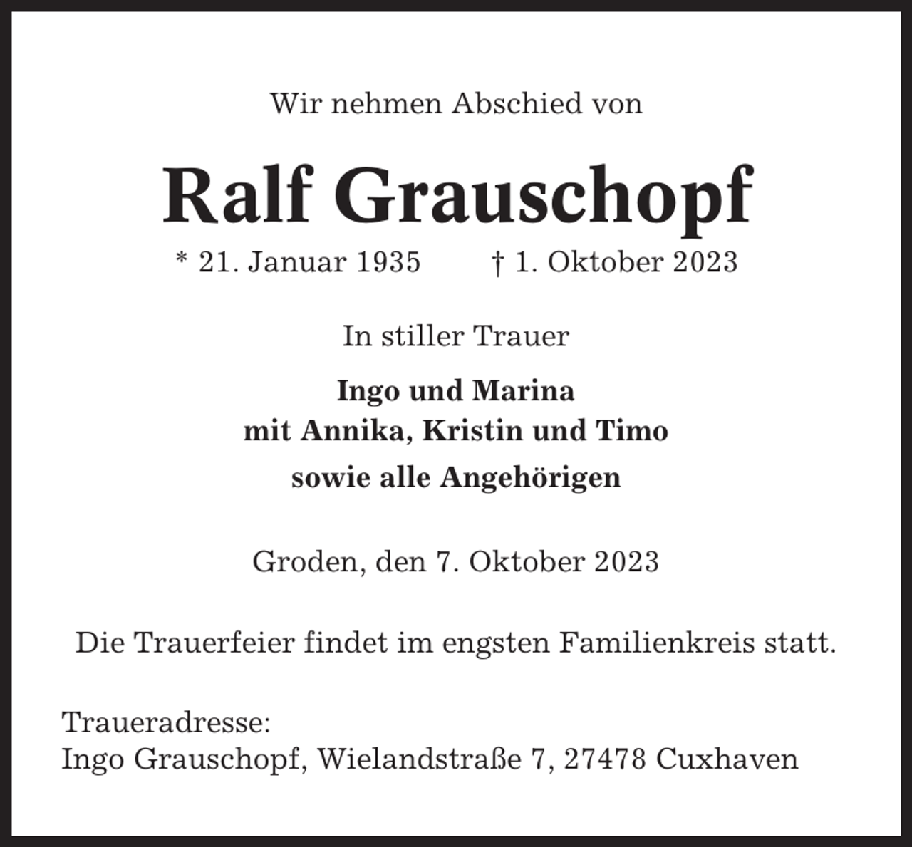 <p>Wir nehmen Abschied von</p><p>Ralf Grauschopf<br />* 21. Januar 1935</p><p>† 1. Oktober 2023</p><p>In stiller Trauer<br />Ingo und Marina<br />mit Annika, Kristin und Timo<br />sowie alle Angehörigen<br />Groden, den 7. Oktober 2023<br />Die Trauerfeier findet im engsten Familienkreis statt.<br />Traueradresse:<br />Ingo Grauschopf, Wielandstraße 7, 27478 Cuxhaven</p>