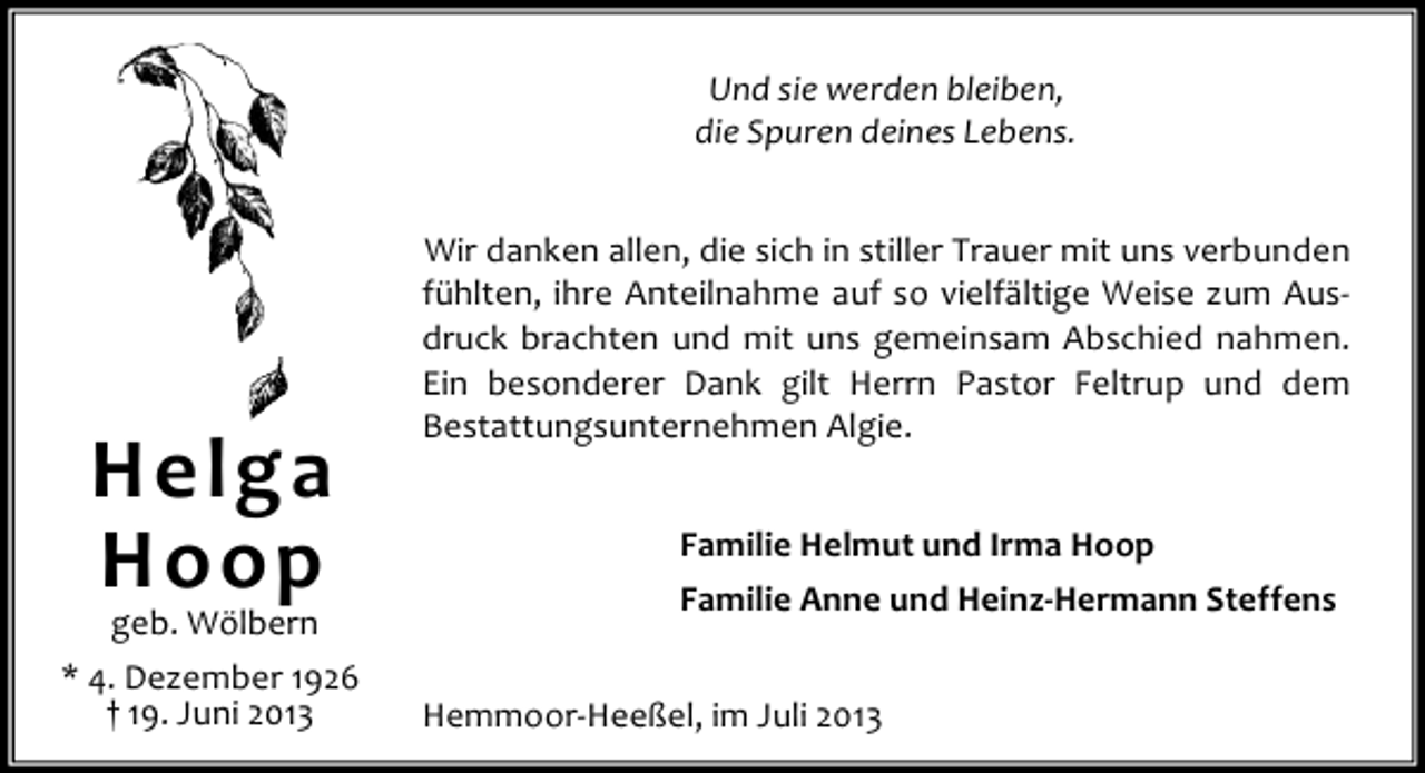 <p>Und sie werden bleiben,<br />die Spuren deines Lebens.</p><p>Helga<br />Hoop</p><p>geb. Wölbern<br />* 4. Dezember 1926<br />† 19. Juni 2013</p><p>Wir danken allen, die sich in stiller Trauer mit uns verbunden<br />fühlten, ihre Anteilnahme auf so vielfältige Weise zum Ausdruck brachten und mit uns gemeinsam Abschied nahmen.<br />Ein besonderer Dank gilt Herrn Pastor Feltrup und dem<br />Bestattungsunternehmen Algie.<br />Familie Helmut und Irma Hoop<br />Familie Anne und Heinz-Hermann Steffens<br />Hemmoor-Heeßel, im Juli 2013</p>