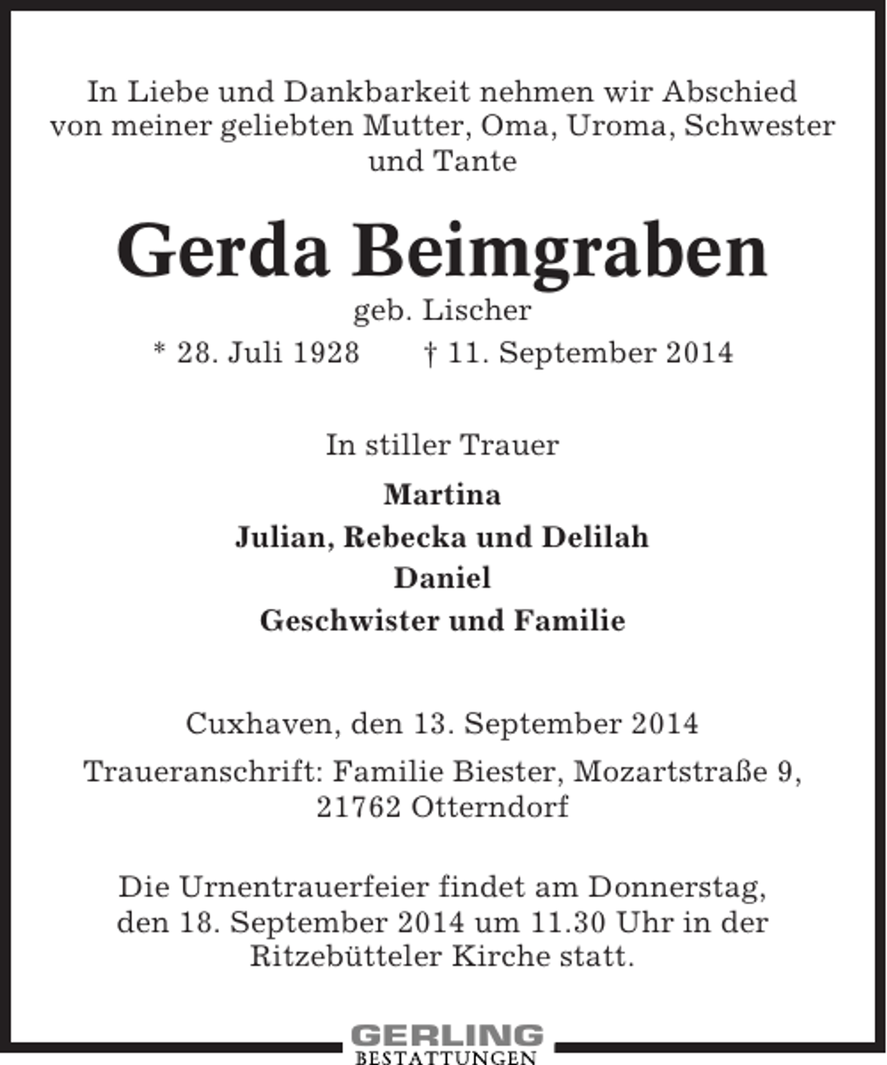 <p>In Liebe und Dankbarkeit nehmen wir Abschied<br />von meiner geliebten Mutter, Oma, Uroma, Schwester<br />und Tante</p><p>Gerda Beimgraben<br />geb. Lischer<br />* 28. Juli 1928<br />† 11. September 2014<br />In stiller Trauer<br />Martina<br />Julian, Rebecka und Delilah<br />Daniel<br />Geschwister und Familie<br />Cuxhaven, den 13. September 2014<br />Traueranschrift: Familie Biester, Mozartstraße 9,<br />21762 Otterndorf<br />Die Urnentrauerfeier findet am Donnerstag,<br />den 18. September 2014 um 11.30 Uhr in der<br />Ritzebütteler Kirche statt.</p>