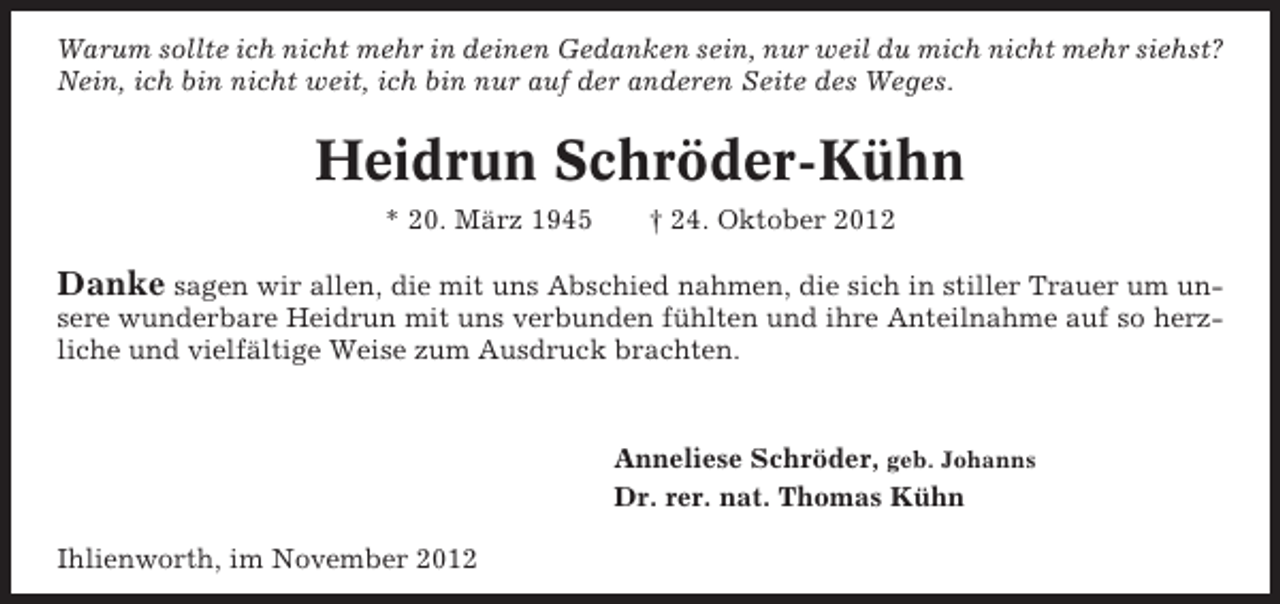 <p>Warum sollte ich nicht mehr in deinen Gedanken sein, nur weil du mich nicht mehr siehst?<br />Nein, ich bin nicht weit, ich bin nur auf der anderen Seite des Weges.</p><p>Heidrun Schröder-Kühn<br />* 20. März 1945</p><p>† 24. Oktober 2012</p><p>Danke sagen wir allen, die mit uns Abschied nahmen, die sich in stiller Trauer um unsere wunderbare Heidrun mit uns verbunden fühlten und ihre Anteilnahme auf so herzliche und vielfältige Weise zum Ausdruck brachten.</p><p>Anneliese Schröder, geb. Johanns<br />Dr. rer. nat. Thomas Kühn<br />Ihlienworth, im November 2012</p>