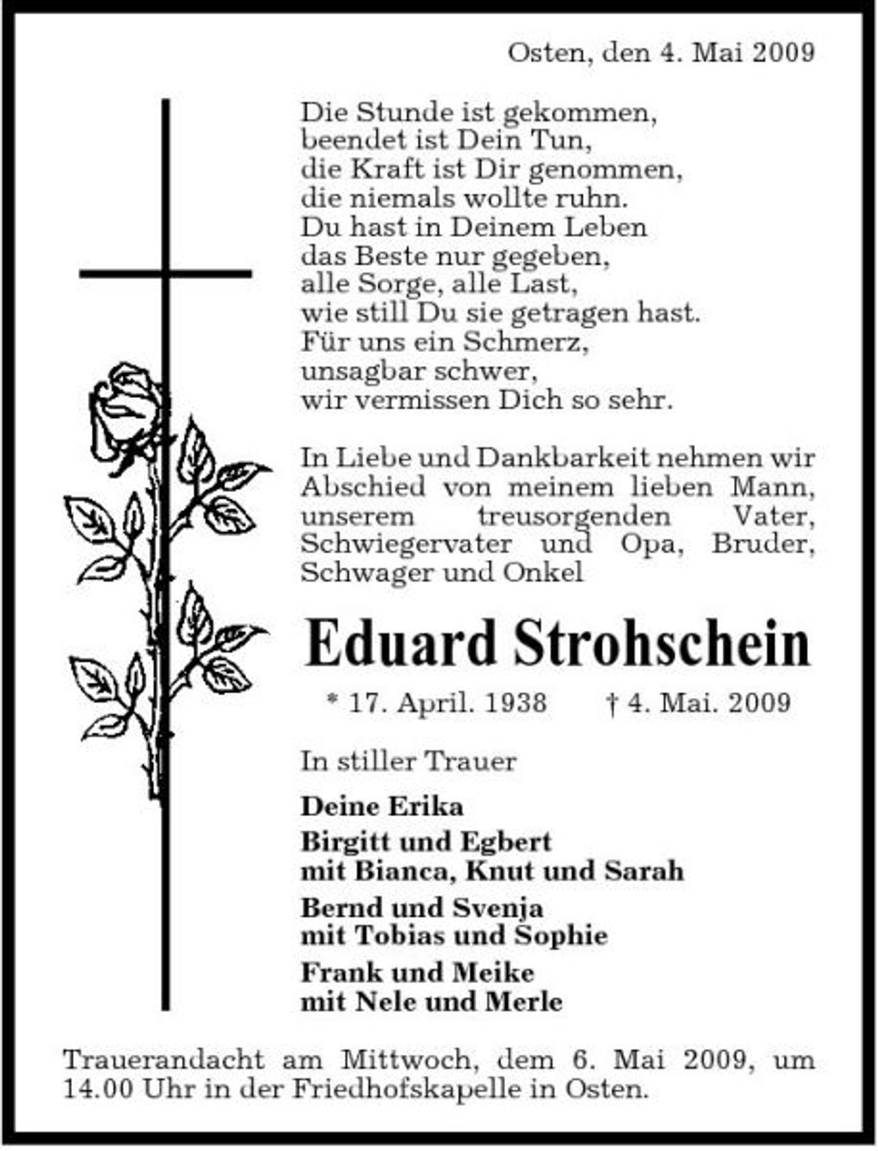 <p>Osten, den 4. Mai 2009 Die Stunde ist gekommen, beendet ist Dein Tun, die Kraft ist Dir genommen, die niemals wollte ruhn. Du hast in Deinem Leben das Beste nur gegeben, alle Sorge, alle Last, wie still Du sie getragen hast. Für uns ein Schmerz, unsagbar schwer, wir vermissen Dich so sehr. In Liebe und Dankbarkeit nehmen wir Abschied von meinem lieben Mann, unserem treusorgenden Vater, Schwiegervater und Opa, Bruder, Schwager und Onkel</p><p>Eduard Strohschein<br />* 17. April. 1938 In stiller Trauer Deine Erika Birgitt und Egbert mit Bianca, Knut und Sarah Bernd und Svenja mit Tobias und Sophie Frank und Meike mit Nele und Merle Trauerandacht am Mittwoch, dem 6. Mai 2009, um 14.00 Uhr in der Friedhofskapelle in Osten. † 4. Mai. 2009</p>