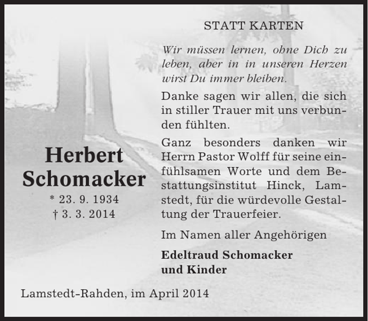 <p>STATT KARTEN</p><p>Herbert<br />Schomacker<br />* 23. 9. 1934<br />† 3. 3. 2014</p><p>Wir müssen lernen, ohne Dich zu<br />leben, aber in in unseren Herzen<br />wirst Du immer bleiben.<br />Danke sagen wir allen, die sich<br />in stiller Trauer mit uns verbunden fühlten.<br />Ganz besonders danken wir<br />Herrn Pastor Wolff für seine einfühlsamen Worte und dem Bestattungsinstitut Hinck, Lamstedt, für die würdevolle Gestaltung der Trauerfeier.<br />Im Namen aller Angehörigen<br />Edeltraud Schomacker<br />und Kinder</p><p>Lamstedt-Rahden, im April 2014</p>