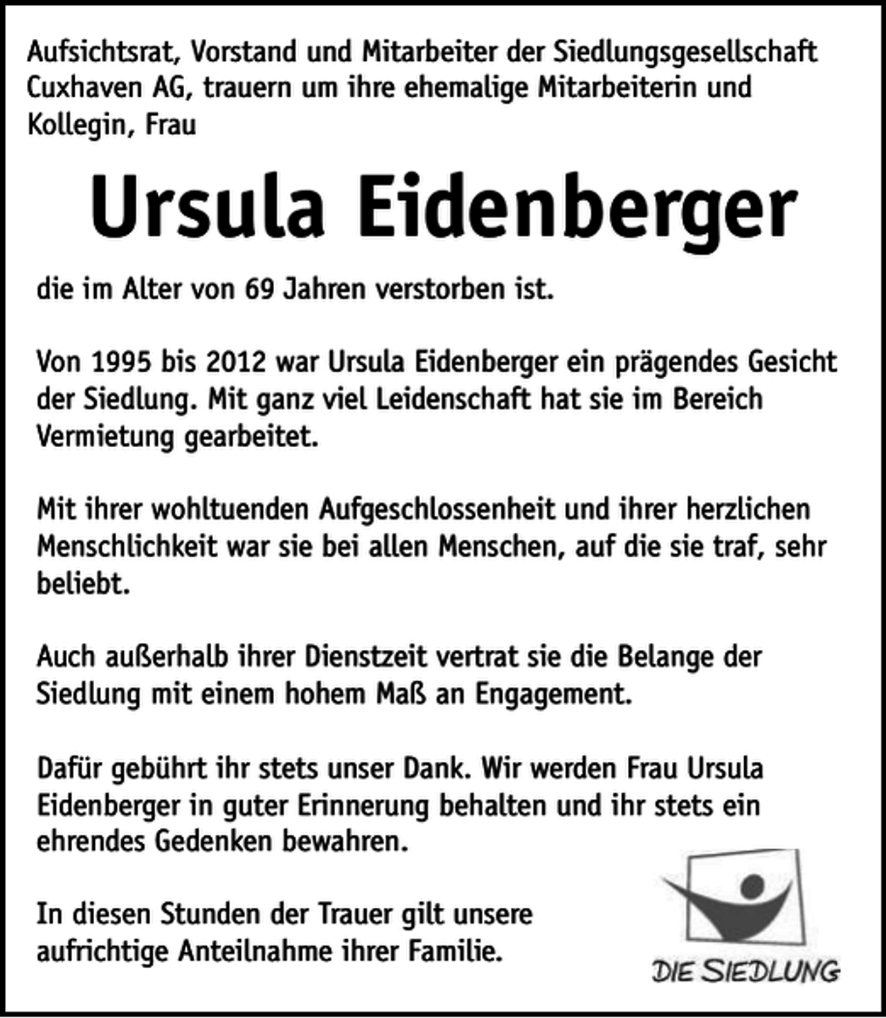 <p>Aufsichtsrat, Vorstand und Mitarbeiter der Siedlungsgesellschaft<br />Cuxhaven AG, trauern um ihre ehemalige Mitarbeiterin und<br />Kollegin, Frau</p><p>Ursula Eidenberger<br />die im Alter von 69 Jahren verstorben ist.<br />Von 1995 bis 2012 war Ursula Eidenberger ein prägendes Gesicht<br />der Siedlung. Mit ganz viel Leidenschaft hat sie im Bereich<br />Vermietung gearbeitet.<br />Mit ihrer wohltuenden Aufgeschlossenheit und ihrer herzlichen<br />Menschlichkeit war sie bei allen Menschen, auf die sie traf, sehr<br />beliebt.<br />Auch außerhalb ihrer Dienstzeit vertrat sie die Belange der<br />Siedlung mit einem hohem Maß an Engagement.<br />Dafür gebührt ihr stets unser Dank. Wir werden Frau Ursula<br />Eidenberger in guter Erinnerung behalten und ihr stets ein<br />ehrendes Gedenken bewahren.<br />In diesen Stunden der Trauer gilt unsere<br />aufrichtige Anteilnahme ihrer Familie.</p>
