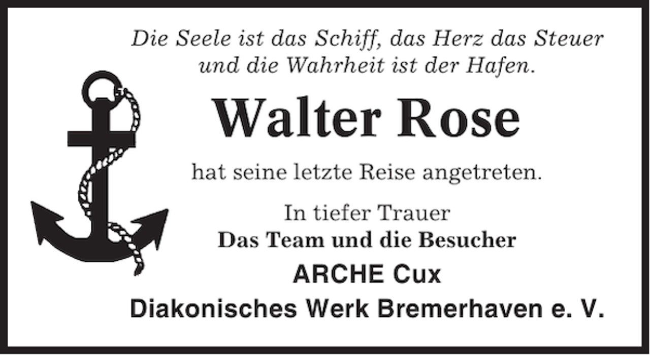 <p>Die Seele ist das Schiff, das Herz das Steuer<br />und die Wahrheit ist der Hafen.</p><p>Walter Rose<br />hat seine letzte Reise angetreten.<br />In tiefer Trauer<br />Das Team und die Besucher</p><p>ARCHE Cux<br />Diakonisches Werk Bremerhaven e. V.</p>