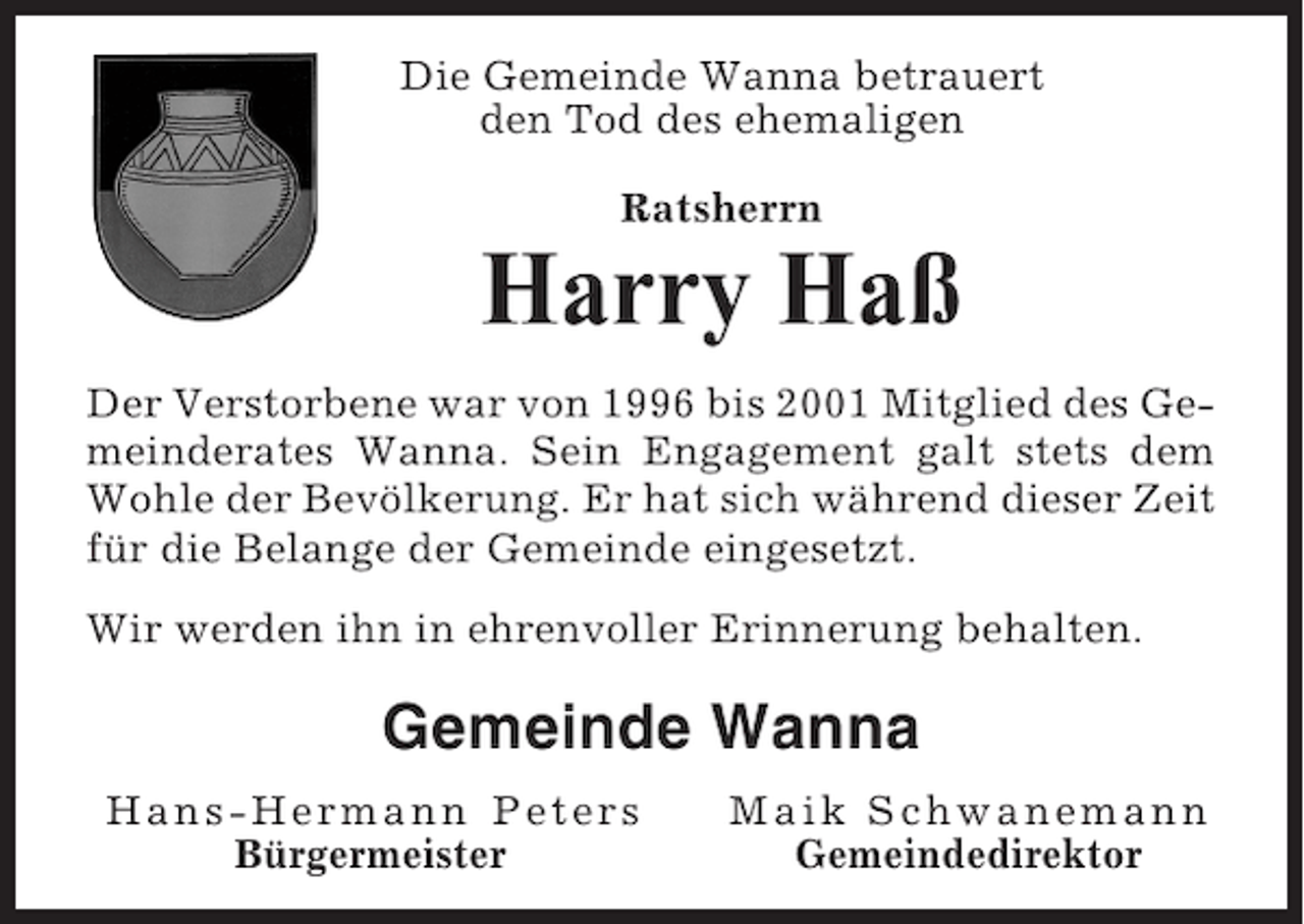<p>Die Gemeinde Wanna betrauert<br />den Tod des ehemaligen<br />Ratsherrn</p><p>Harry Haß<br />Der Verstorbene war von 1996 bis 2001 Mitglied des Gemeinderates Wanna. Sein Engagement galt stets dem<br />Wohle der Bevölkerung. Er hat sich während dieser Zeit<br />für die Belange der Gemeinde eingesetzt.<br />Wir werden ihn in ehrenvoller Erinnerung behalten.</p><p>Gemeinde Wanna<br />Hans-Hermann Peters<br />Bürgermeister</p><p>Maik Schwanemann<br />Gemeindedirektor</p>