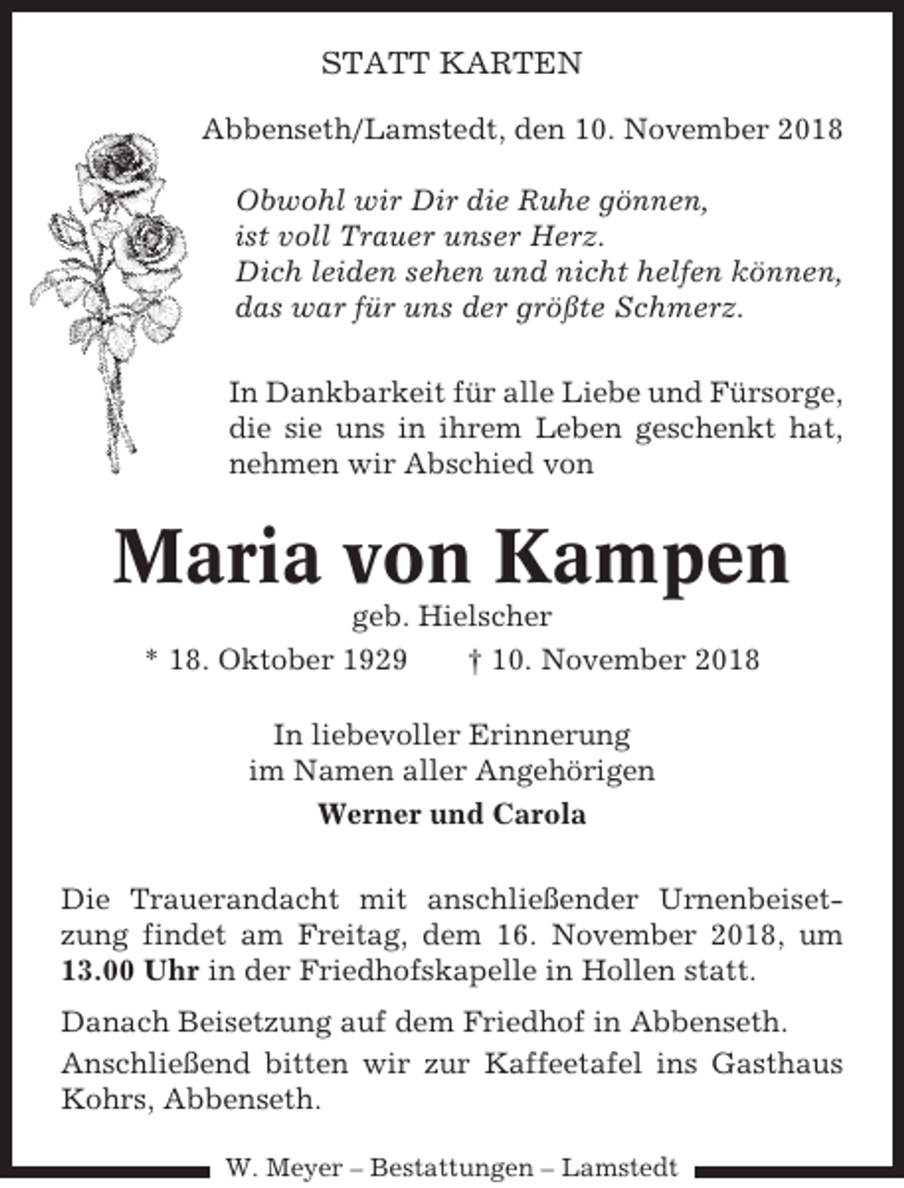 <p>STATT KARTEN<br />Abbenseth/Lamstedt, den 10. November 2018<br />Obwohl wir Dir die Ruhe gönnen,<br />ist voll Trauer unser Herz.<br />Dich leiden sehen und nicht helfen können,<br />das war für uns der größte Schmerz.<br />In Dankbarkeit für alle Liebe und Fürsorge,<br />die sie uns in ihrem Leben geschenkt hat,<br />nehmen wir Abschied von</p><p>Maria von Kampen<br />geb. Hielscher<br />* 18. Oktober 1929<br />† 10. November 2018<br />In liebevoller Erinnerung<br />im Namen aller Angehörigen<br />Werner und Carola<br />Die Trauerandacht mit anschließender Urnenbeisetzung findet am Freitag, dem 16. November 2018, um<br />13.00 Uhr in der Friedhofskapelle in Hollen statt.<br />Danach Beisetzung auf dem Friedhof in Abbenseth.<br />Anschließend bitten wir zur Kaffeetafel ins Gasthaus<br />Kohrs, Abbenseth.<br />W. Meyer – Bestattungen – Lamstedt</p>