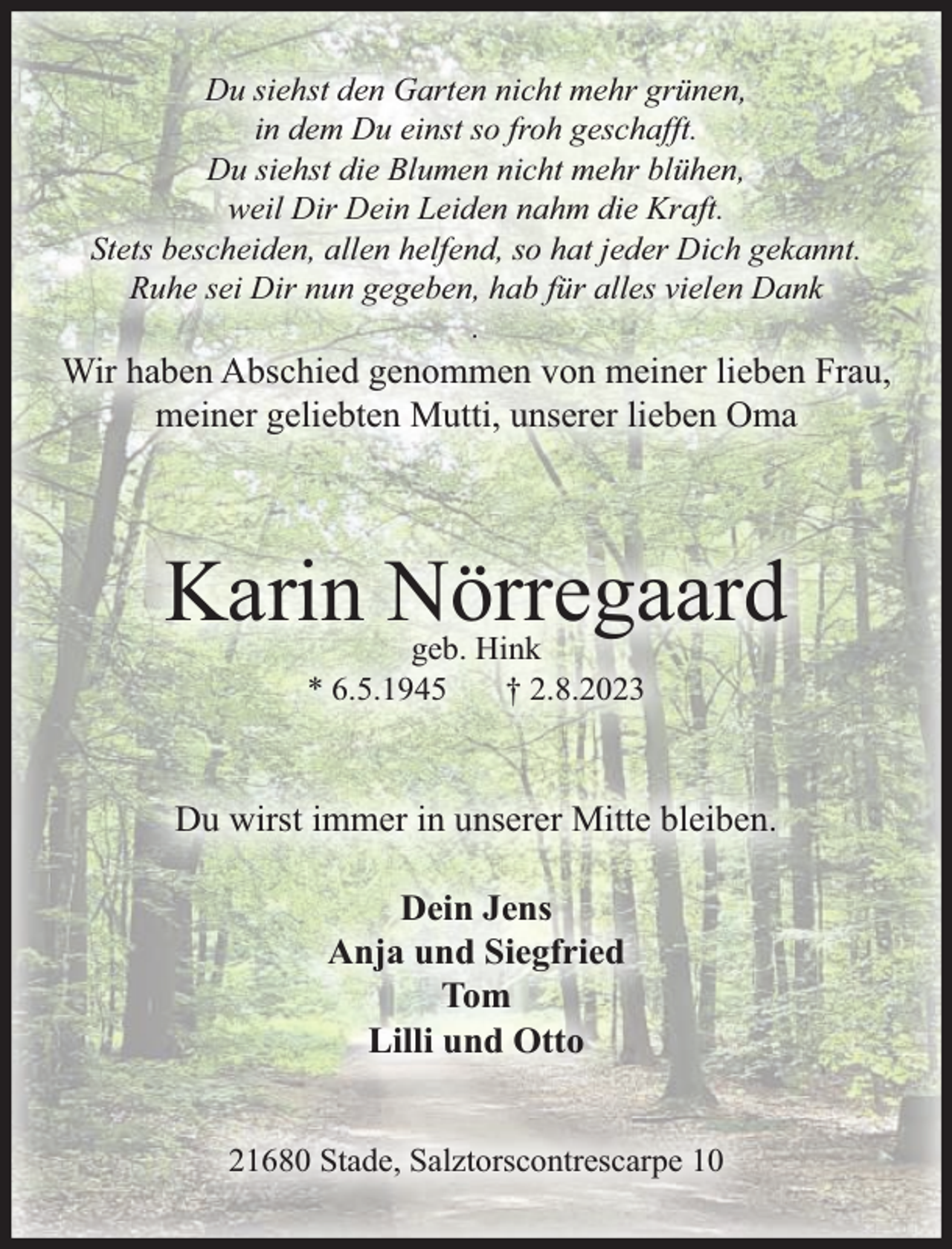 <p>Du siehst den Garten nicht mehr grünen,<br />in dem Du einst so froh geschafft.<br />Du siehst die Blumen nicht mehr blühen,<br />weil Dir Dein Leiden nahm die Kraft.<br />Stets bescheiden, allen helfend, so hat jeder Dich gekannt.<br />Ruhe sei Dir nun gegeben, hab für alles vielen Dank<br />.</p><p>Wir haben Abschied genommen von meiner lieben Frau,<br />meiner geliebten Mutti, unserer lieben Oma</p><p>Karin Nörregaard<br />geb. Hink<br />* 6.5.1945<br />† 2.8.2023</p><p>Du wirst immer in unserer Mitte bleiben.<br />Dein Jens<br />Anja und Siegfried<br />Tom<br />Lilli und Otto<br />21680 Stade, Salztorscontrescarpe 10</p>