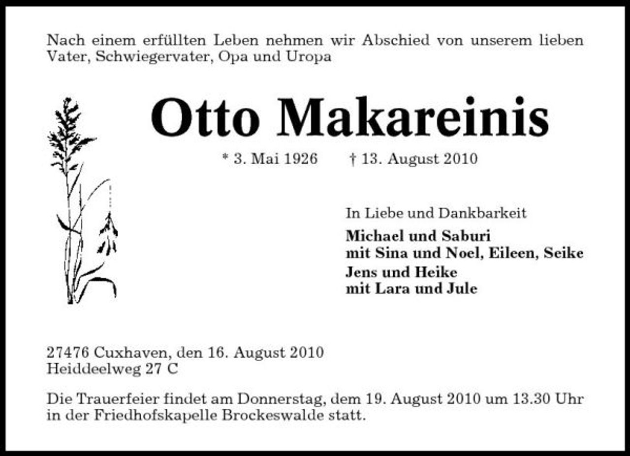 <p>Nach einem erfüllten Leben nehmen wir Abschied von unserem lieben Vater, Schwiegervater, Opa und Uropa</p><p>Otto Makareinis<br />* 3. Mai 1926 † 13. August 2010<br />In Liebe und Dankbarkeit</p><p>Michael und Saburi mit Sina und Noel, Eileen, Seike Jens und Heike mit Lara und Jule</p><p>27476 Cuxhaven, den 16. August 2010 Heiddeelweg 27 C Die Trauerfeier findet am Donnerstag, dem 19. August 2010 um 13.30 Uhr in der Friedhofskapelle Brockeswalde statt.</p>