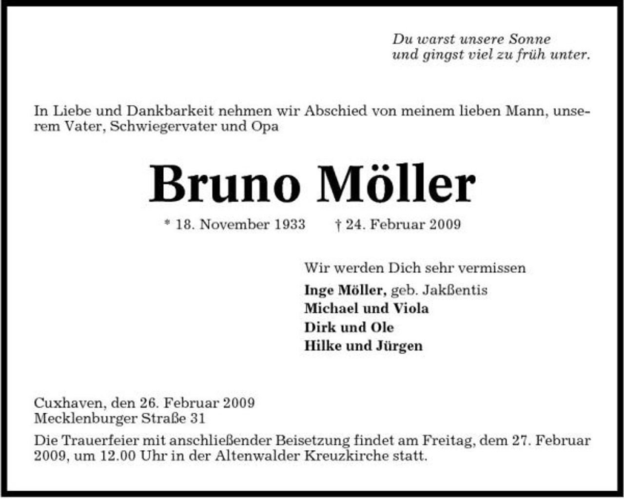 <p>Du warst unsere Sonne und gingst viel zu früh unter.</p><p>In Liebe und Dankbarkeit nehmen wir Abschied von meinem lieben Mann, unserem Vater, Schwiegervater und Opa</p><p>Bruno Möller<br />* 18. November 1933 † 24. Februar 2009 Wir werden Dich sehr vermissen Inge Möller, geb. Jakßentis Michael und Viola Dirk und Ole Hilke und Jürgen</p><p>Cuxhaven, den 26. Februar 2009 Mecklenburger Straße 31 Die Trauerfeier mit anschließender Beisetzung findet am Freitag, dem 27. Februar 2009, um 12.00 Uhr in der Altenwalder Kreuzkirche statt.</p>