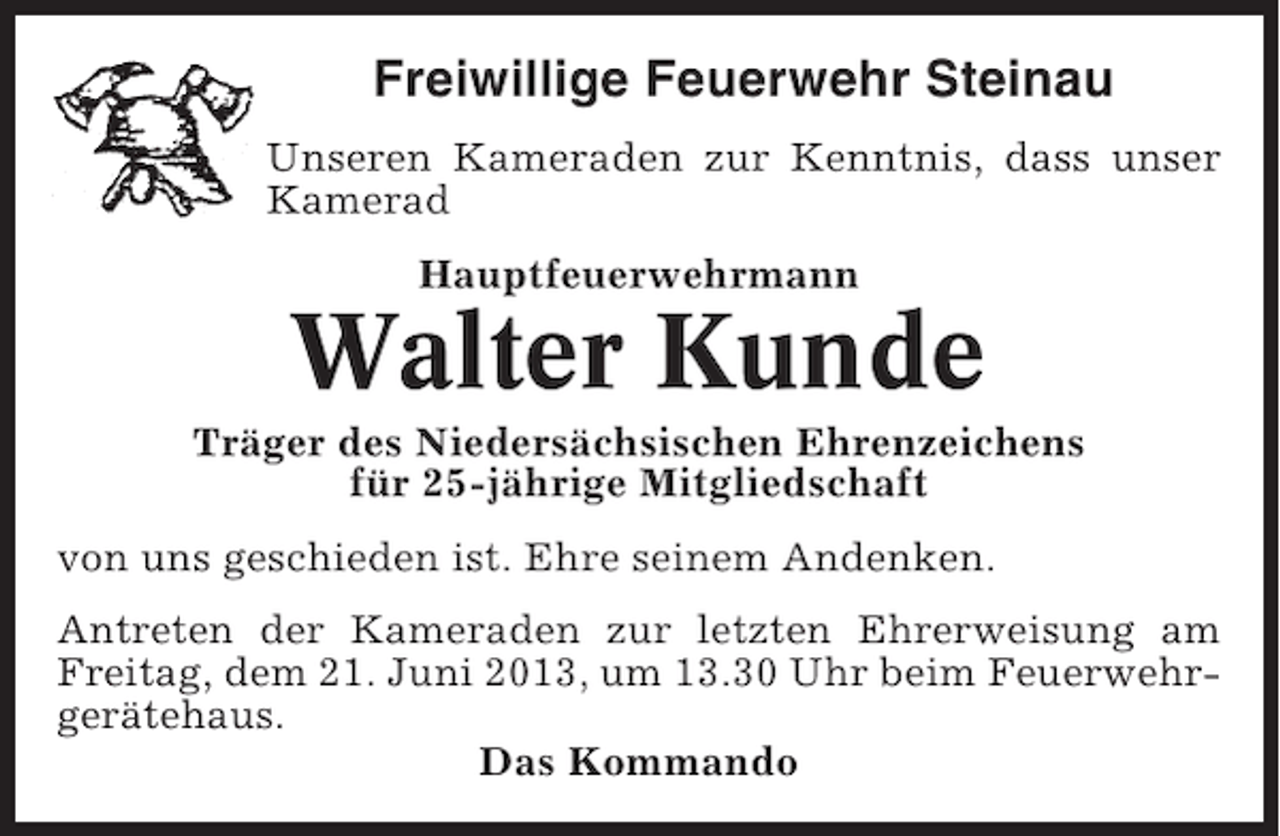 <p>Freiwillige Feuerwehr Steinau<br />Unseren Kameraden zur Kenntnis, dass unser<br />Kamerad<br />Hauptfeuerwehrmann</p><p>Walter Kunde<br />Träger des Niedersächsischen Ehrenzeichens<br />für 25-jährige Mitgliedschaft<br />von uns geschieden ist. Ehre seinem Andenken.<br />Antreten der Kameraden zur letzten Ehrerweisung am<br />Freitag, dem 21. Juni 2013, um 13.30 Uhr beim Feuerwehrgerätehaus.<br />Das Kommando</p>
