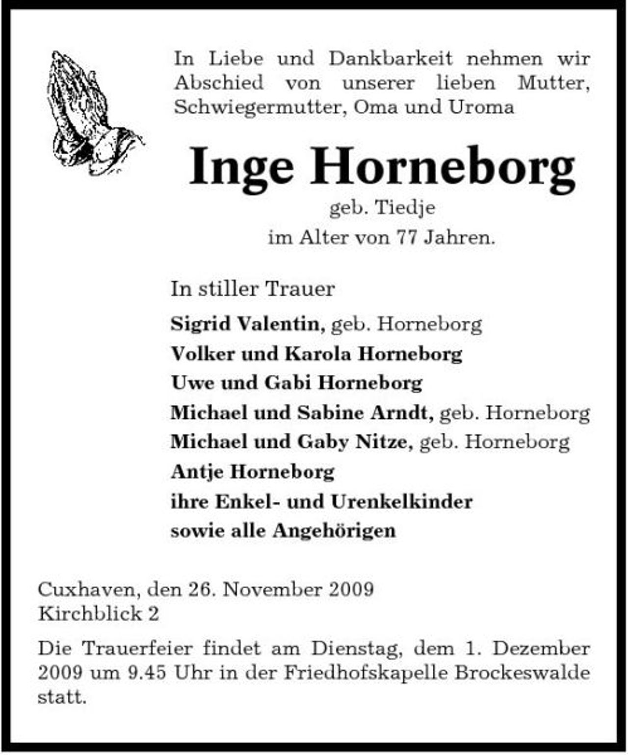 <p>In Liebe und Dankbarkeit nehmen wir Abschied von unserer lieben Mutter, Schwiegermutter, Oma und Uroma</p><p>Inge Horneborg<br />geb. Tiedje im Alter von 77 Jahren.</p><p>In stiller Trauer<br />Sigrid Valentin, geb. Horneborg Volker und Karola Horneborg Uwe und Gabi Horneborg Michael und Sabine Arndt, geb. Horneborg Michael und Gaby Nitze, geb. Horneborg Antje Horneborg ihre Enkel- und Urenkelkinder sowie alle Angehörigen Cuxhaven, den 26. November 2009 Kirchblick 2 Die Trauerfeier findet am Dienstag, dem 1. Dezember 2009 um 9.45 Uhr in der Friedhofskapelle Brockeswalde statt.</p>