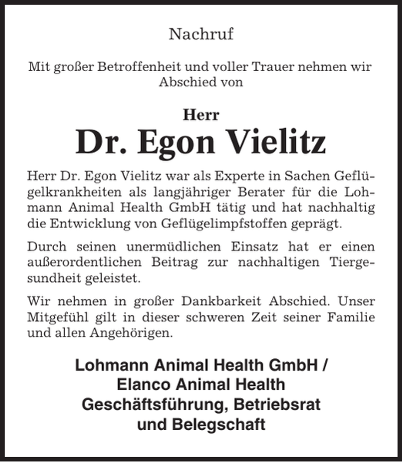 <p>Nachruf<br />Mit großer Betroffenheit und voller Trauer nehmen wir<br />Abschied von</p><p>Herr</p><p>Dr. Egon Vielitz<br />Herr Dr. Egon Vielitz war als Experte in Sachen Geflügelkrankheiten als langjähriger Berater für die Lohmann Animal Health GmbH tätig und hat nachhaltig<br />die Entwicklung von Geflügelimpfstoffen geprägt.<br />Durch seinen unermüdlichen Einsatz hat er einen<br />außerordentlichen Beitrag zur nachhaltigen Tiergesundheit geleistet.<br />Wir nehmen in großer Dankbarkeit Abschied. Unser<br />Mitgefühl gilt in dieser schweren Zeit seiner Familie<br />und allen Angehörigen.</p><p>Lohmann Animal Health GmbH /<br />Elanco Animal Health<br />Geschäftsführung, Betriebsrat<br />und Belegschaft</p>