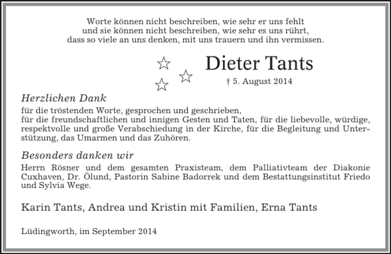 <p>Worte können nicht beschreiben, wie sehr er uns fehlt<br />und sie können nicht beschreiben, wie sehr es uns rührt,<br />dass so viele an uns denken, mit uns trauern und ihn vermissen.</p><p>✩<br />Dieter Tants<br />✩<br />† 5. August 2014<br />✩<br />Herzlichen Dank<br />für die tröstenden Worte, gesprochen und geschrieben,<br />für die freundschaftlichen und innigen Gesten und Taten, für die liebevolle, würdige,<br />respektvolle und große Verabschiedung in der Kirche, für die Begleitung und Unterstützung, das Umarmen und das Zuhören.</p><p>Besonders danken wir<br />Herrn Rösner und dem gesamten Praxisteam, dem Palliativteam der Diakonie<br />Cuxhaven, Dr. Ölund, Pastorin Sabine Badorrek und dem Bestattungsinstitut Friedo<br />und Sylvia Wege.</p><p>Karin Tants, Andrea und Kristin mit Familien, Erna Tants<br />Lüdingworth, im September 2014</p>