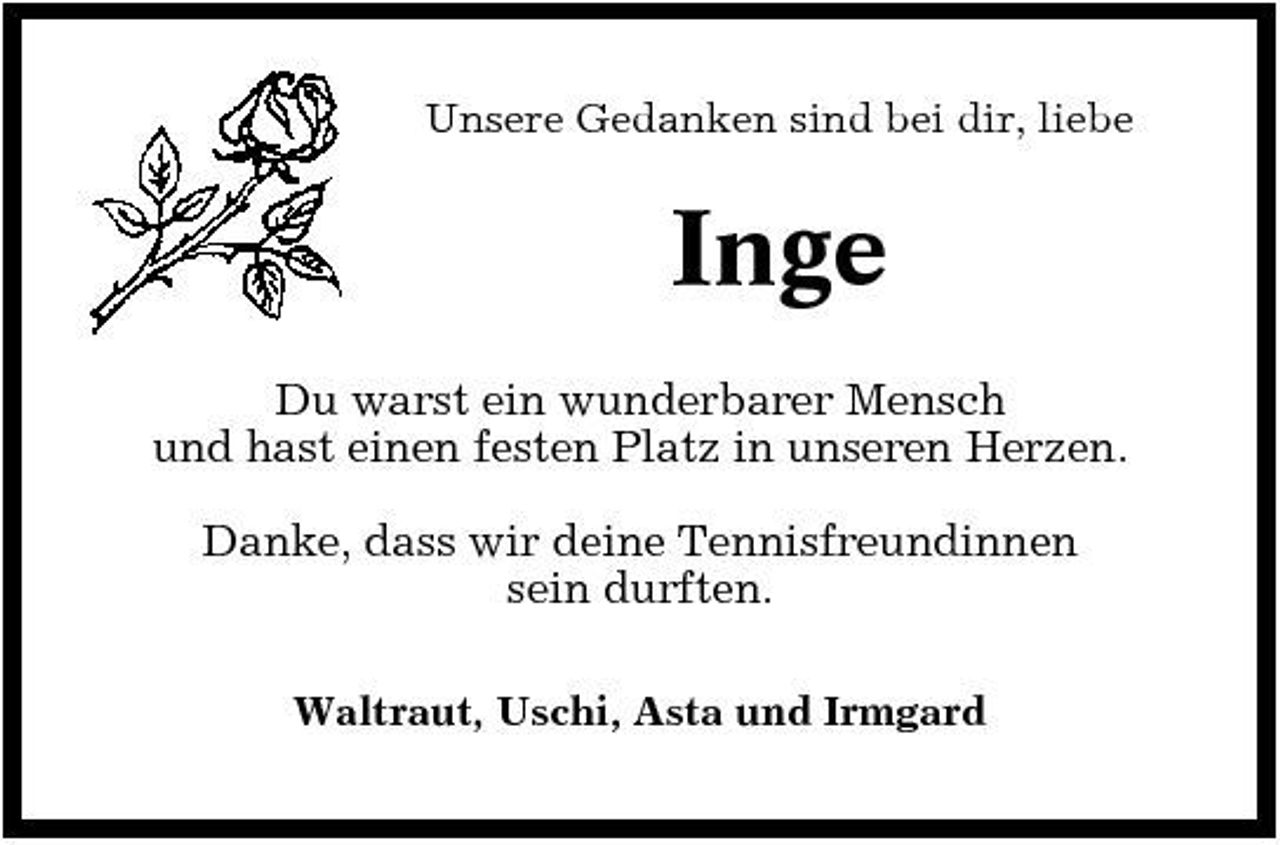 <p>Unsere Gedanken sind bei dir, liebe</p><p>Inge<br />Du warst ein wunderbarer Mensch und hast einen festen Platz in unseren Herzen. Danke, dass wir deine Tennisfreundinnen sein durften.<br />Waltraut, Uschi, Asta und Irmgard</p>