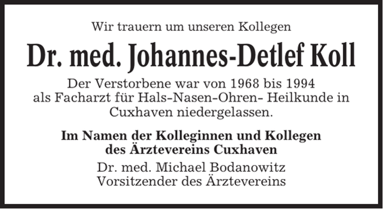 <p>Wir trauern um unseren Kollegen</p><p>Dr. med. Johannes-Detlef Koll<br />Der Verstorbene war von 1968 bis 1994<br />als Facharzt für Hals-Nasen-Ohren- Heilkunde in<br />Cuxhaven niedergelassen.<br />Im Namen der Kolleginnen und Kollegen<br />des Ärztevereins Cuxhaven<br />Dr. med. Michael Bodanowitz<br />Vorsitzender des Ärztevereins</p>