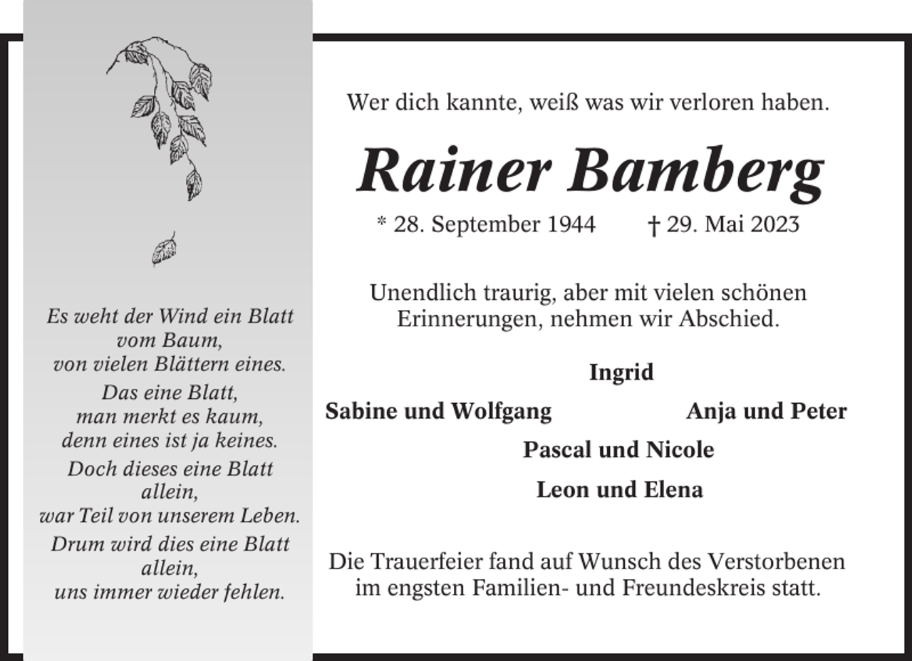 <p>Wer dich kannte, weiß was wir verloren haben.</p><p>Rainer Bamberg<br />* 28. September 1944</p><p>Es weht der Wind ein Blatt<br />vom Baum,<br />von vielen Blättern eines.<br />Das eine Blatt,<br />man merkt es kaum,<br />denn eines ist ja keines.<br />Doch dieses eine Blatt<br />allein,<br />war Teil von unserem Leben.<br />Drum wird dies eine Blatt<br />allein,<br />uns immer wieder fehlen.</p><p>† 29. Mai 2023</p><p>Unendlich traurig, aber mit vielen schönen<br />Erinnerungen, nehmen wir Abschied.<br />Ingrid<br />Sabine und Wolfgang</p><p>Anja und Peter</p><p>Pascal und Nicole<br />Leon und Elena<br />Die Trauerfeier fand auf Wunsch des Verstorbenen<br />im engsten Familien- und Freundeskreis statt.</p>