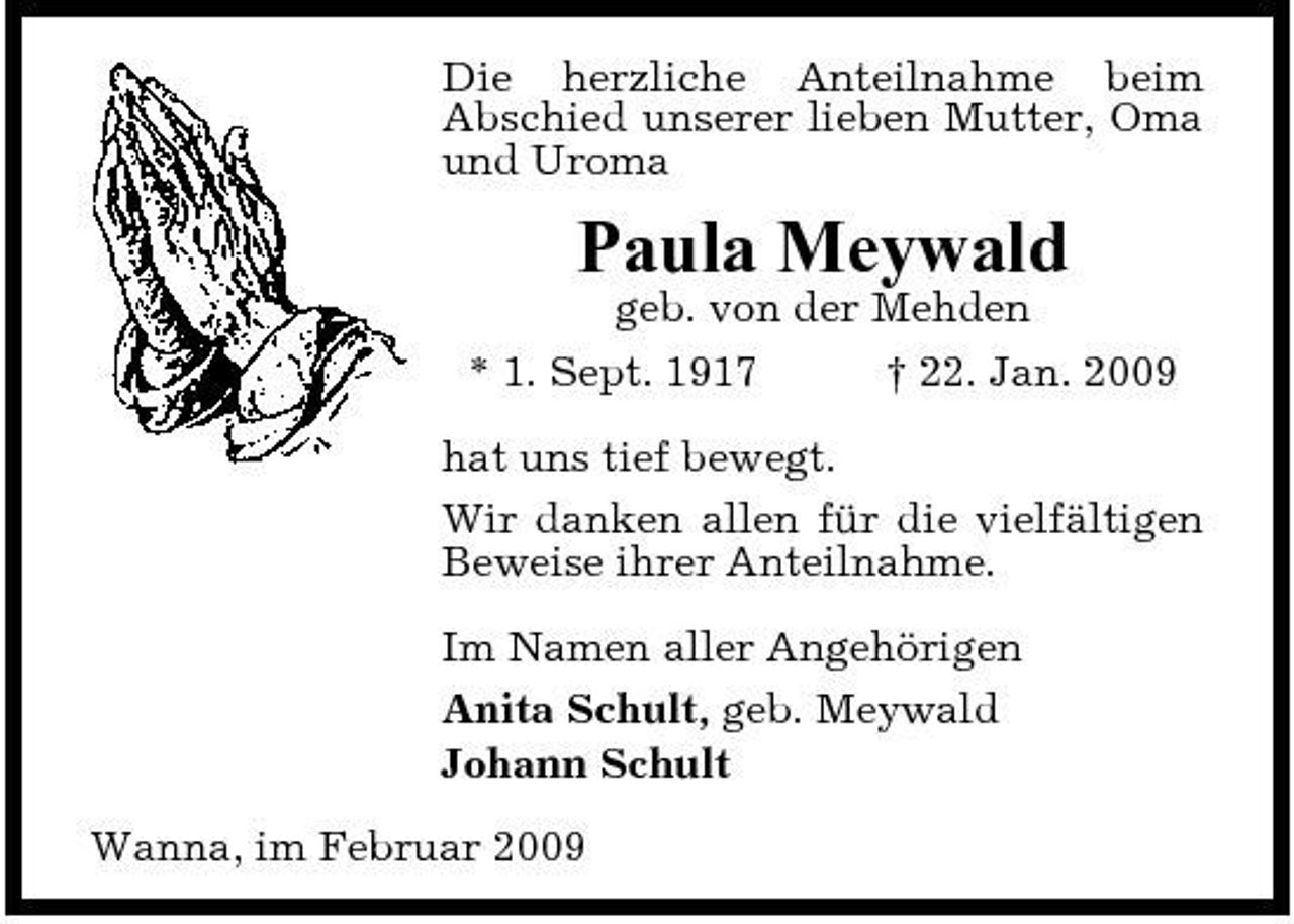 <p>Die herzliche Anteilnahme beim Abschied unserer lieben Mutter, Oma und Uroma</p><p>Paula Meywald<br />geb. von der Mehden * 1. Sept. 1917 † 22. Jan. 2009 hat uns tief bewegt. Wir danken allen für die vielfältigen Beweise ihrer Anteilnahme. Im Namen aller Angehörigen Anita Schult, geb. Meywald Johann Schult Wanna, im Februar 2009</p>