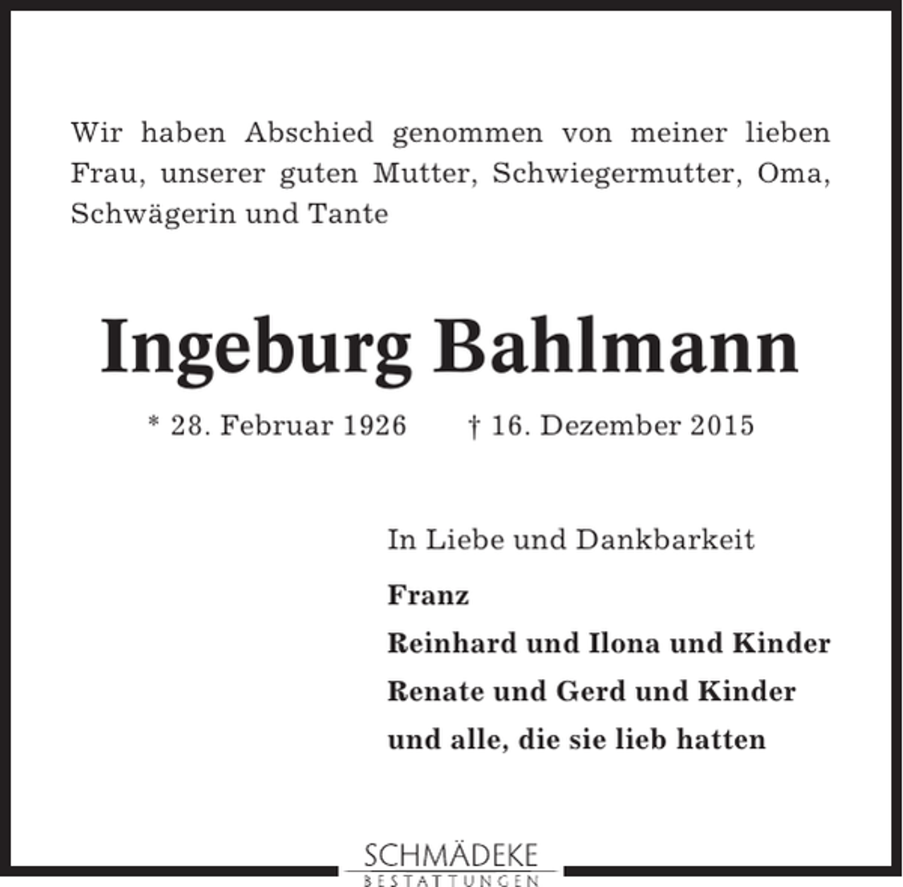 <p>Wir haben Abschied genommen von meiner lieben<br />Frau, unserer guten Mutter, Schwiegermutter, Oma,<br />Schwägerin und Tante</p><p>Ingeburg Bahlmann<br />* 28. Februar 1926</p><p>† 16. Dezember 2015</p><p>In Liebe und Dankbarkeit<br />Franz<br />Reinhard und Ilona und Kinder<br />Renate und Gerd und Kinder<br />und alle, die sie lieb hatten</p>