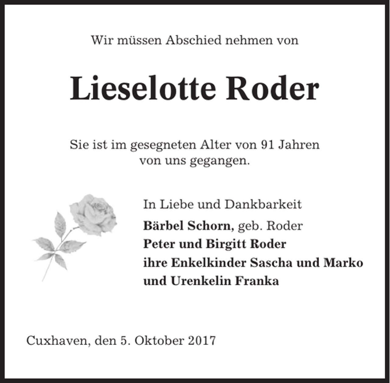 <p>Wir müssen Abschied nehmen von</p><p>Lieselotte Roder<br />Sie ist im gesegneten Alter von 91 Jahren<br />von uns gegangen.</p><p>In Liebe und Dankbarkeit<br />Bärbel Schorn, geb. Roder<br />Peter und Birgitt Roder<br />ihre Enkelkinder Sascha und Marko<br />und Urenkelin Franka</p><p>Cuxhaven, den 5. Oktober 2017</p>