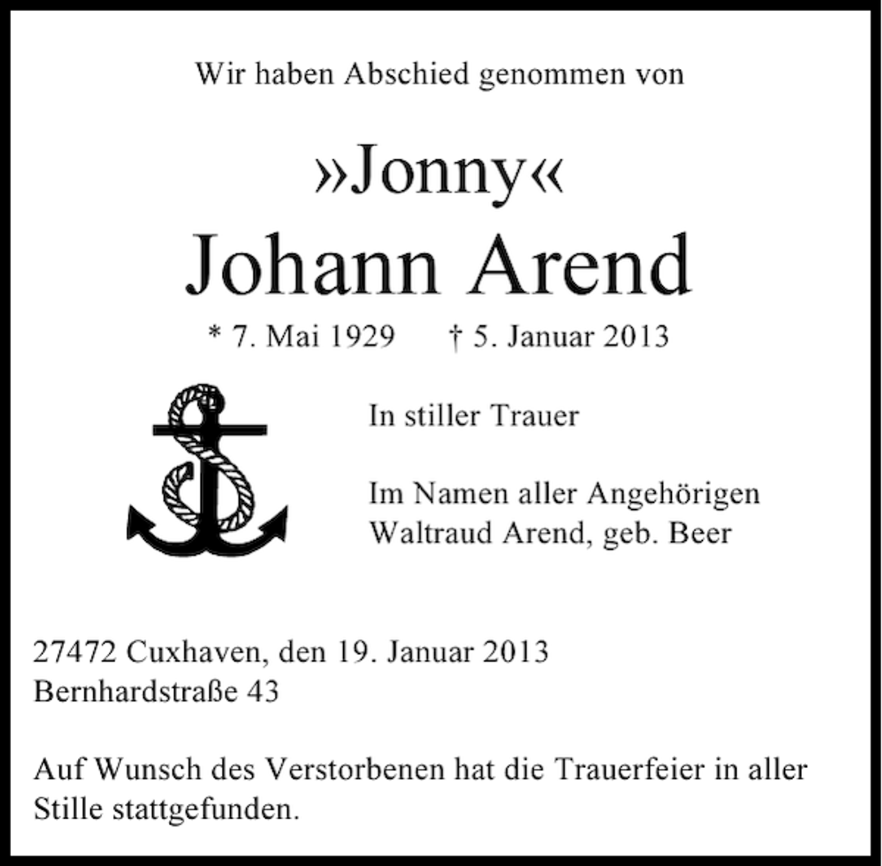 <p>Wir haben Abschied genommen von</p><p>»Jonny«</p><p>Johann Arend<br />* 7. Mai 1929</p><p>† 5. Januar 2013</p><p>In stiller Trauer<br />Im Namen aller Angehörigen<br />Waltraud Arend, geb. Beer</p><p>27472 Cuxhaven, den 19. Januar 2013<br />Bernhardstraße 43<br />Auf Wunsch des Verstorbenen hat die Trauerfeier in aller<br />Stille stattgefunden.</p>