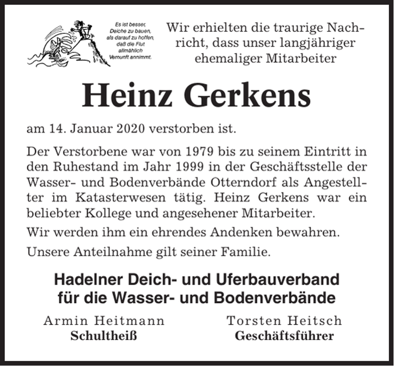 <p>Wir erhielten die traurige Nachricht, dass unser langjähriger<br />ehemaliger Mitarbeiter</p><p>Heinz Gerkens<br />am 14. Januar 2020 verstorben ist.<br />Der Verstorbene war von 1979 bis zu seinem Eintritt in<br />den Ruhestand im Jahr 1999 in der Geschäftsstelle der<br />Wasser- und Bodenverbände Otterndorf als Angestellter im Katasterwesen tätig. Heinz Gerkens war ein<br />beliebter Kollege und angesehener Mitarbeiter.<br />Wir werden ihm ein ehrendes Andenken bewahren.<br />Unsere Anteilnahme gilt seiner Familie.</p><p>Hadelner Deich- und Uferbauverband<br />für die Wasser- und Bodenverbände<br />Armin Heitmann<br />Schultheiß</p><p>Torsten Heitsch<br />Geschäftsführer</p>