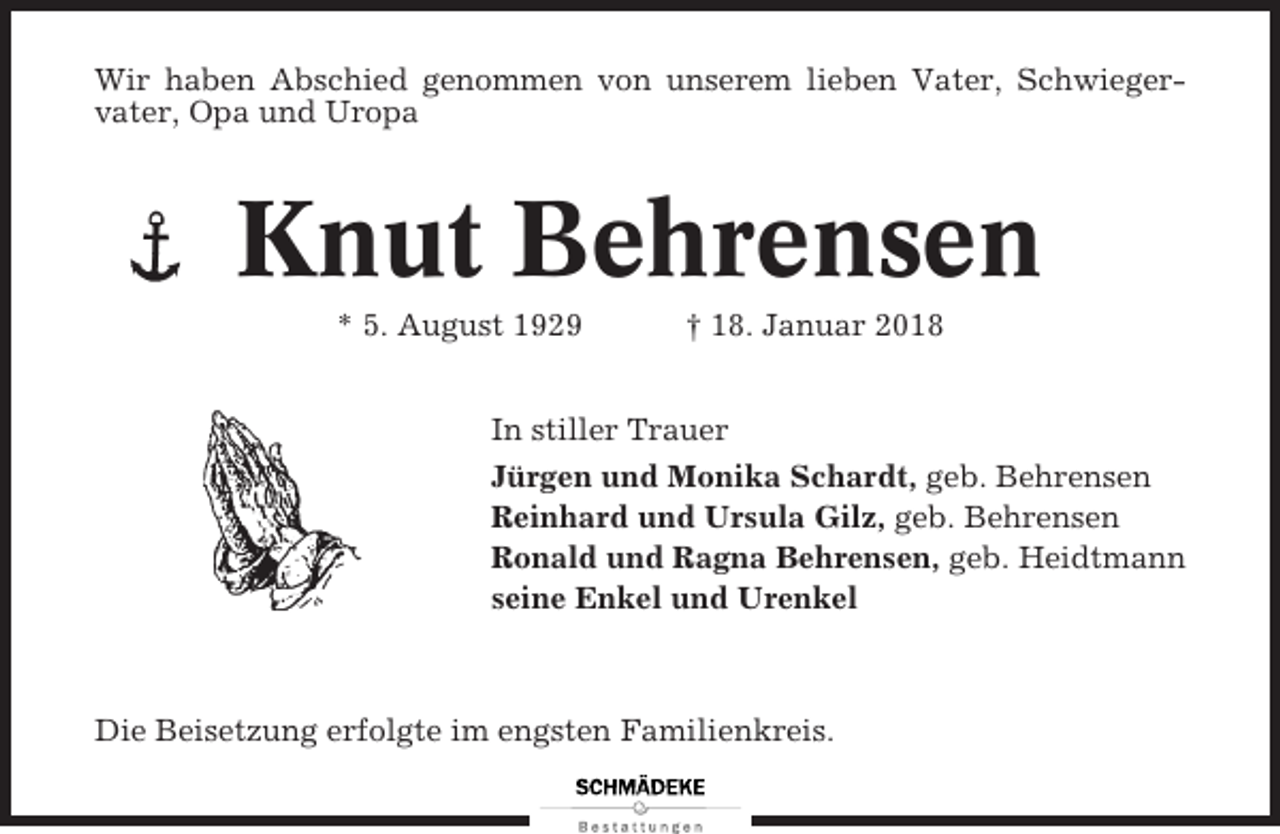 <p>Wir haben Abschied genommen von unserem lieben Vater, Schwiegervater, Opa und Uropa</p><p>Knut Behrensen<br />* 5. August 1929</p><p>† 18. Januar 2018</p><p>In stiller Trauer<br />Jürgen und Monika Schardt, geb. Behrensen<br />Reinhard und Ursula Gilz, geb. Behrensen<br />Ronald und Ragna Behrensen, geb. Heidtmann<br />seine Enkel und Urenkel</p><p>Die Beisetzung erfolgte im engsten Familienkreis.</p>