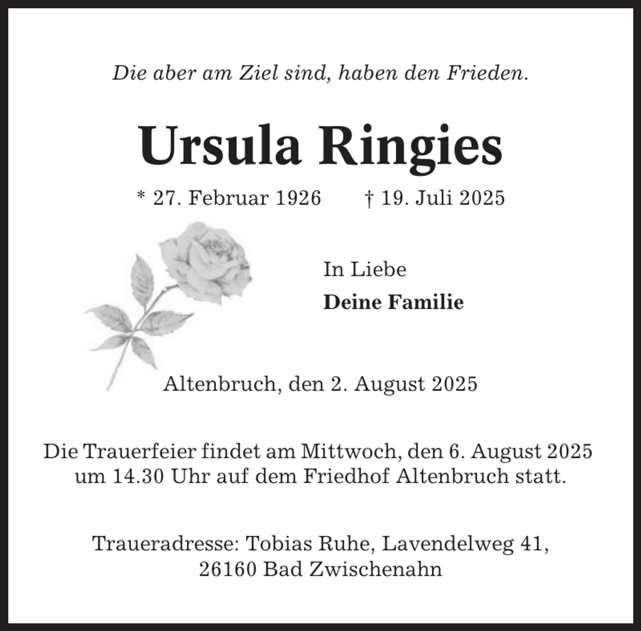 <p>Die aber am Ziel sind, haben den Frieden.</p><p>Ursula Ringies<br />* 27. Februar 1926</p><p>† 19. Juli 2025<br />In Liebe<br />Deine Familie</p><p>Altenbruch, den 2. August 2025<br />Die Trauerfeier findet am Mittwoch, den 6. August 2025<br />um 14.30 Uhr auf dem Friedhof Altenbruch statt.<br />Traueradresse: Tobias Ruhe, Lavendelweg 41,<br />26160 Bad Zwischenahn</p>